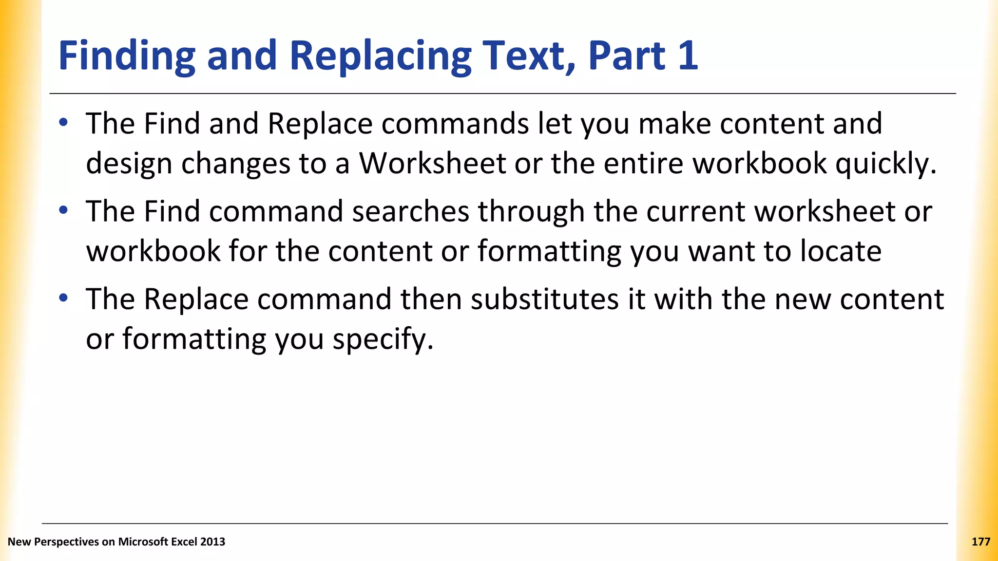 Finding and Replacing Text, Part 1
• The Find and Replace commands let you make content and
design changes to a Worksheet or the entire workbook quickly.
• The Find command searches through the current worksheet or
workbook for the content or formatting you want to locate
• The Replace command then substitutes it with the new content
or formatting you specify.
New Perspectives on Microsoft Excel 2013 177
 