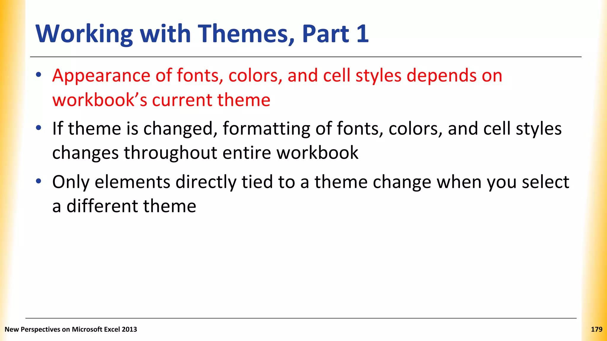 Working with Themes, Part 1
• Appearance of fonts, colors, and cell styles depends on
workbook’s current theme
• If theme is changed, formatting of fonts, colors, and cell styles
changes throughout entire workbook
• Only elements directly tied to a theme change when you select
a different theme
New Perspectives on Microsoft Excel 2013 179
 