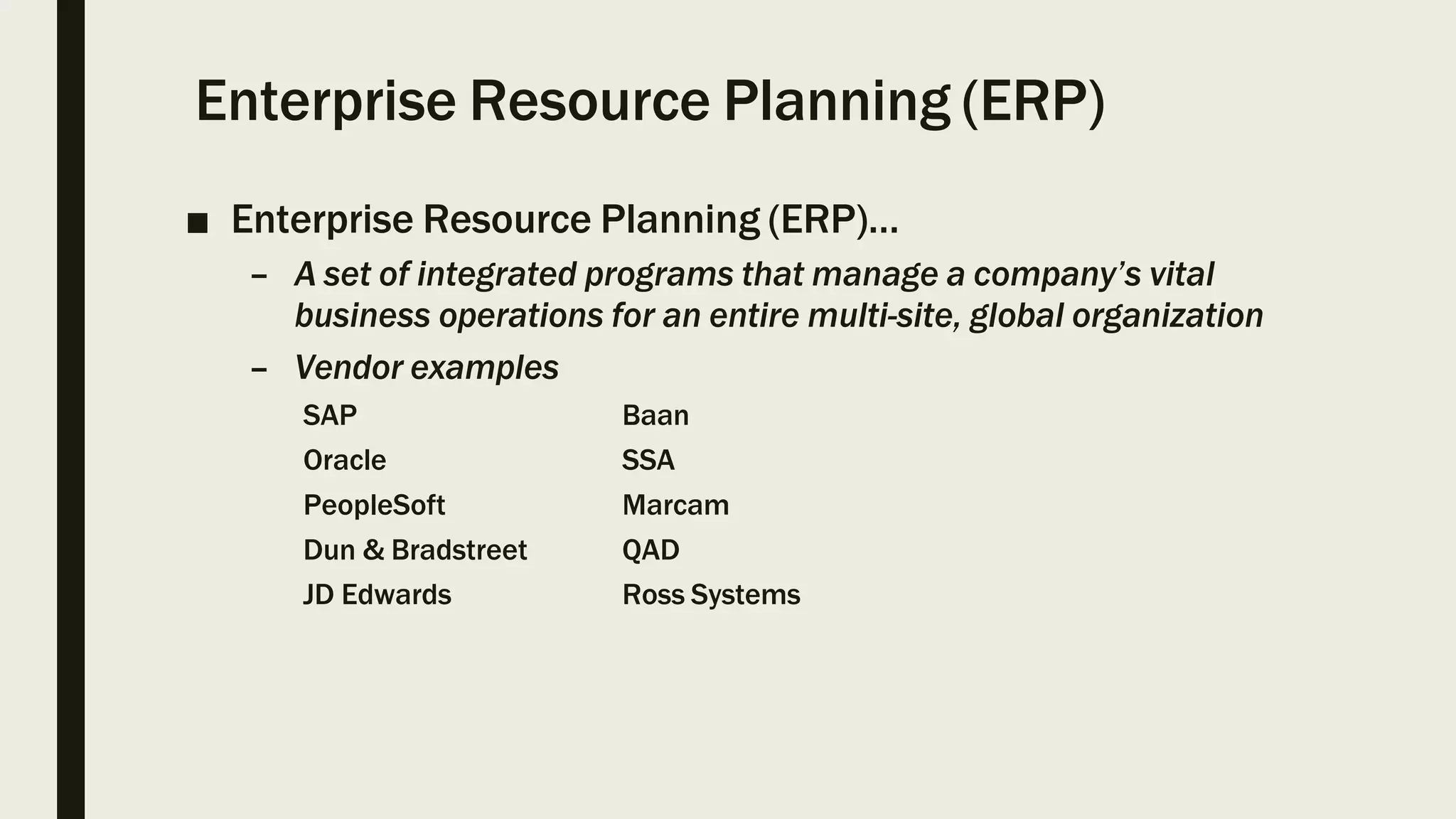 Enterprise Resource Planning (ERP)
■ Enterprise Resource Planning (ERP)…
– A set of integrated programs that manage a company’s vital
business operations for an entire multi-site, global organization
– Vendor examples
SAP Baan
Oracle SSA
PeopleSoft Marcam
Dun & Bradstreet QAD
JD Edwards Ross Systems
 