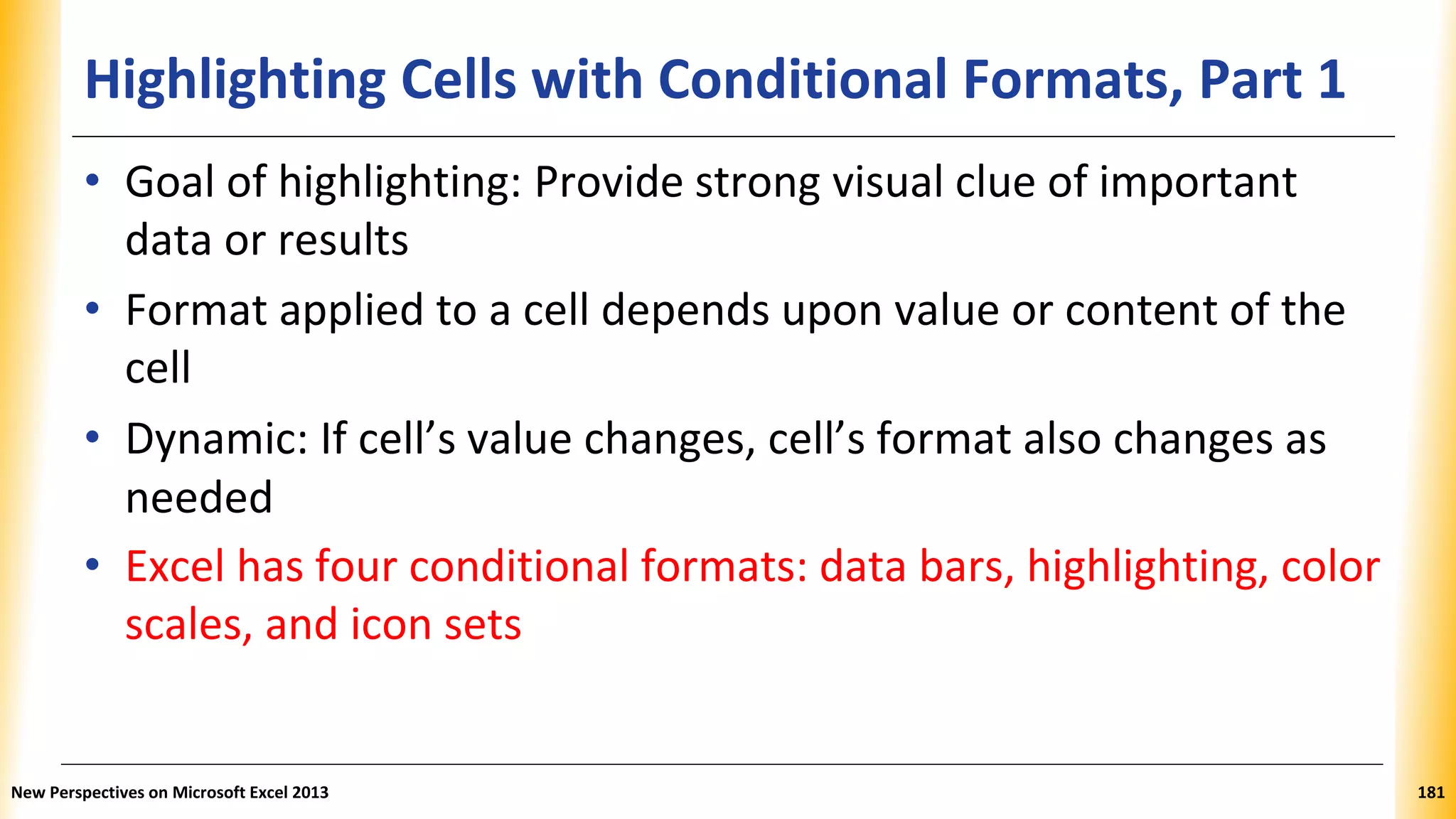 Highlighting Cells with Conditional Formats, Part 1
• Goal of highlighting: Provide strong visual clue of important
data or results
• Format applied to a cell depends upon value or content of the
cell
• Dynamic: If cell’s value changes, cell’s format also changes as
needed
• Excel has four conditional formats: data bars, highlighting, color
scales, and icon sets
New Perspectives on Microsoft Excel 2013 181
 