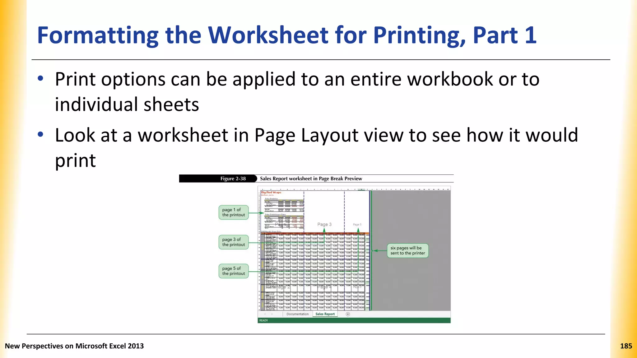 Formatting the Worksheet for Printing, Part 1
• Print options can be applied to an entire workbook or to
individual sheets
• Look at a worksheet in Page Layout view to see how it would
print
New Perspectives on Microsoft Excel 2013 185
 