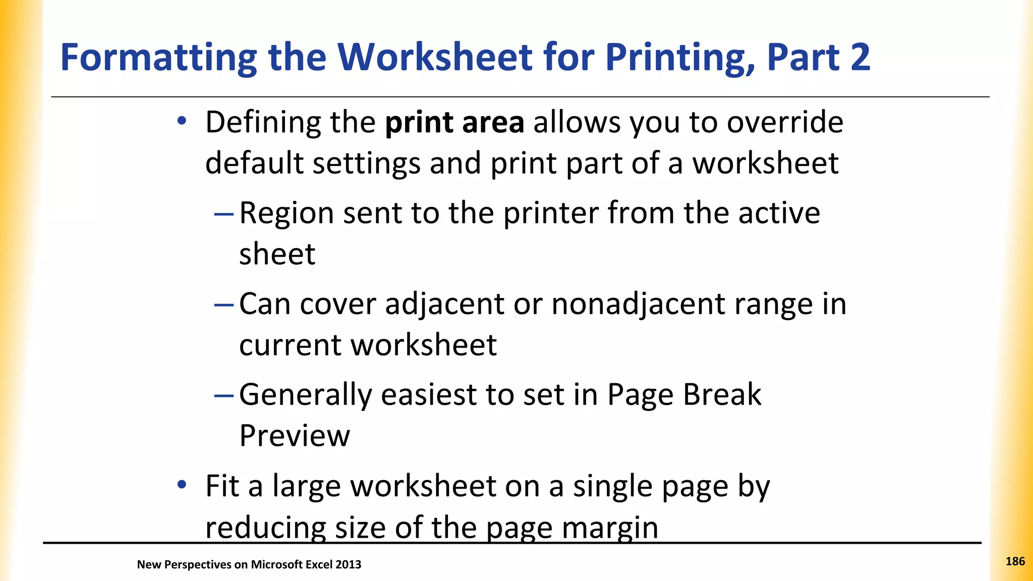 Formatting the Worksheet for Printing, Part 2
• Defining the print area allows you to override
default settings and print part of a worksheet
–Region sent to the printer from the active
sheet
–Can cover adjacent or nonadjacent range in
current worksheet
–Generally easiest to set in Page Break
Preview
• Fit a large worksheet on a single page by
reducing size of the page margin
New Perspectives on Microsoft Excel 2013 186
 