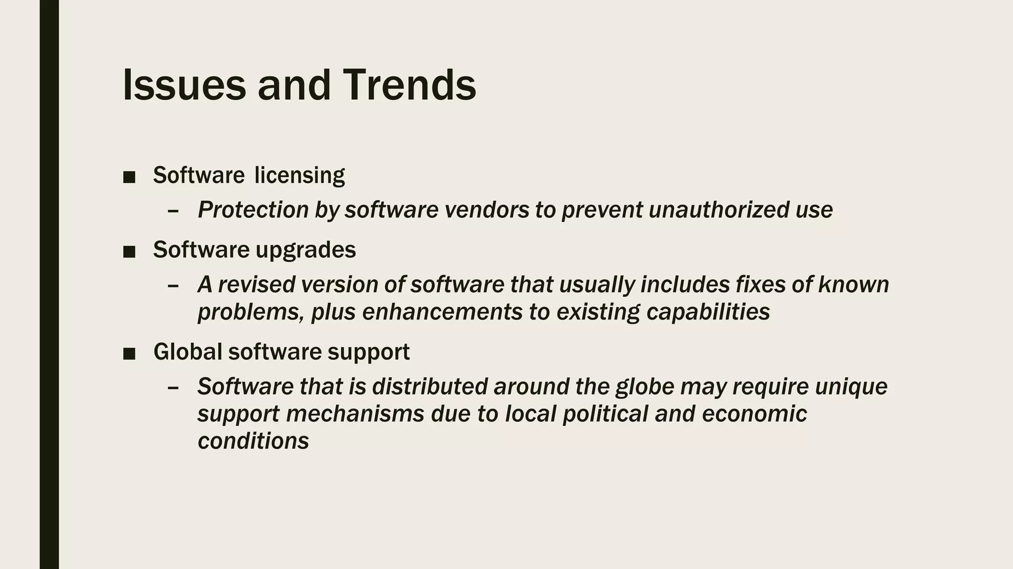 Issues and Trends
■ Software licensing
– Protection by software vendors to prevent unauthorized use
■ Software upgrades
– A revised version of software that usually includes fixes of known
problems, plus enhancements to existing capabilities
■ Global software support
– Software that is distributed around the globe may require unique
support mechanisms due to local political and economic
conditions
 