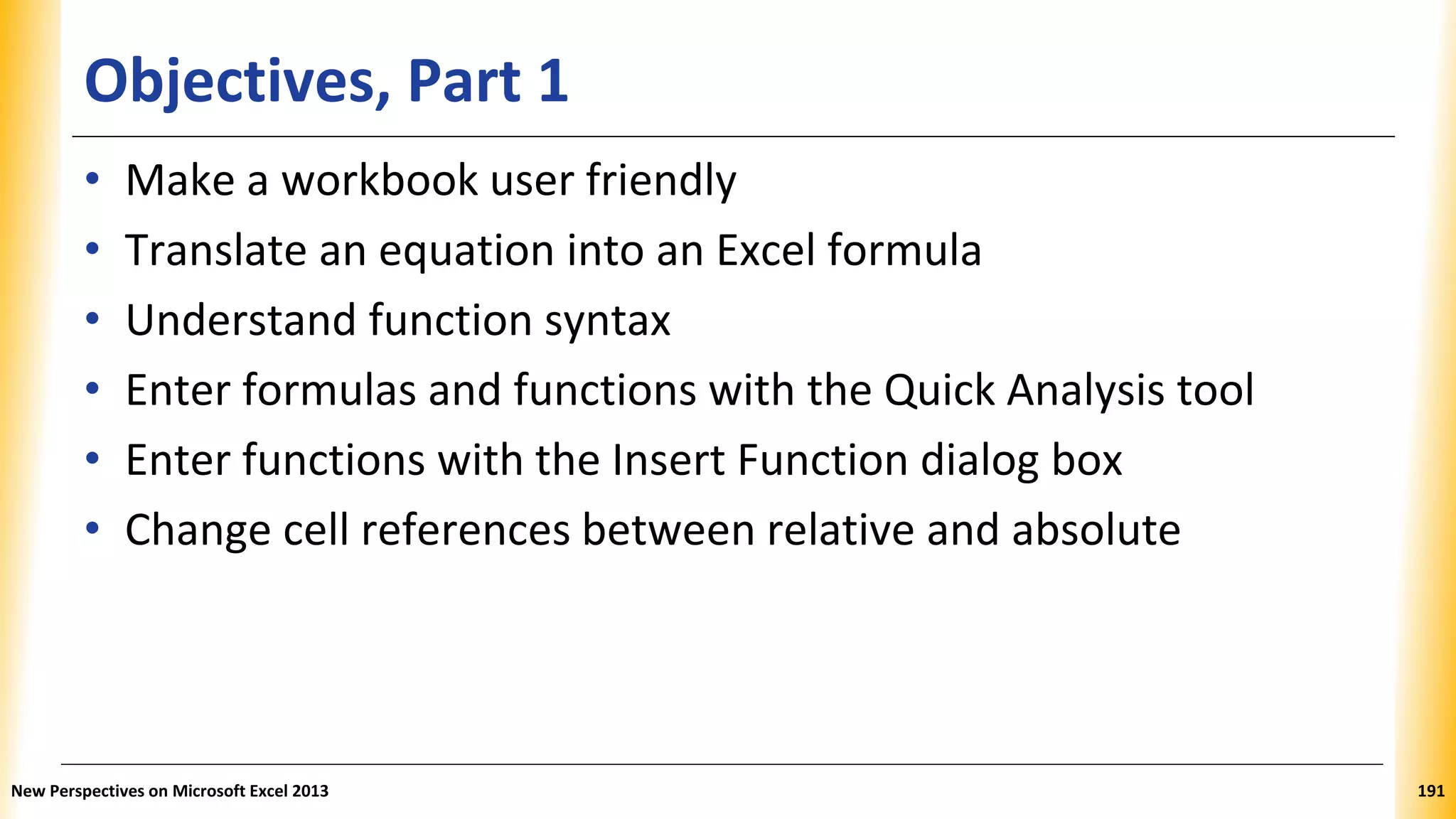 Objectives, Part 1
• Make a workbook user friendly
• Translate an equation into an Excel formula
• Understand function syntax
• Enter formulas and functions with the Quick Analysis tool
• Enter functions with the Insert Function dialog box
• Change cell references between relative and absolute
New Perspectives on Microsoft Excel 2013 191
 