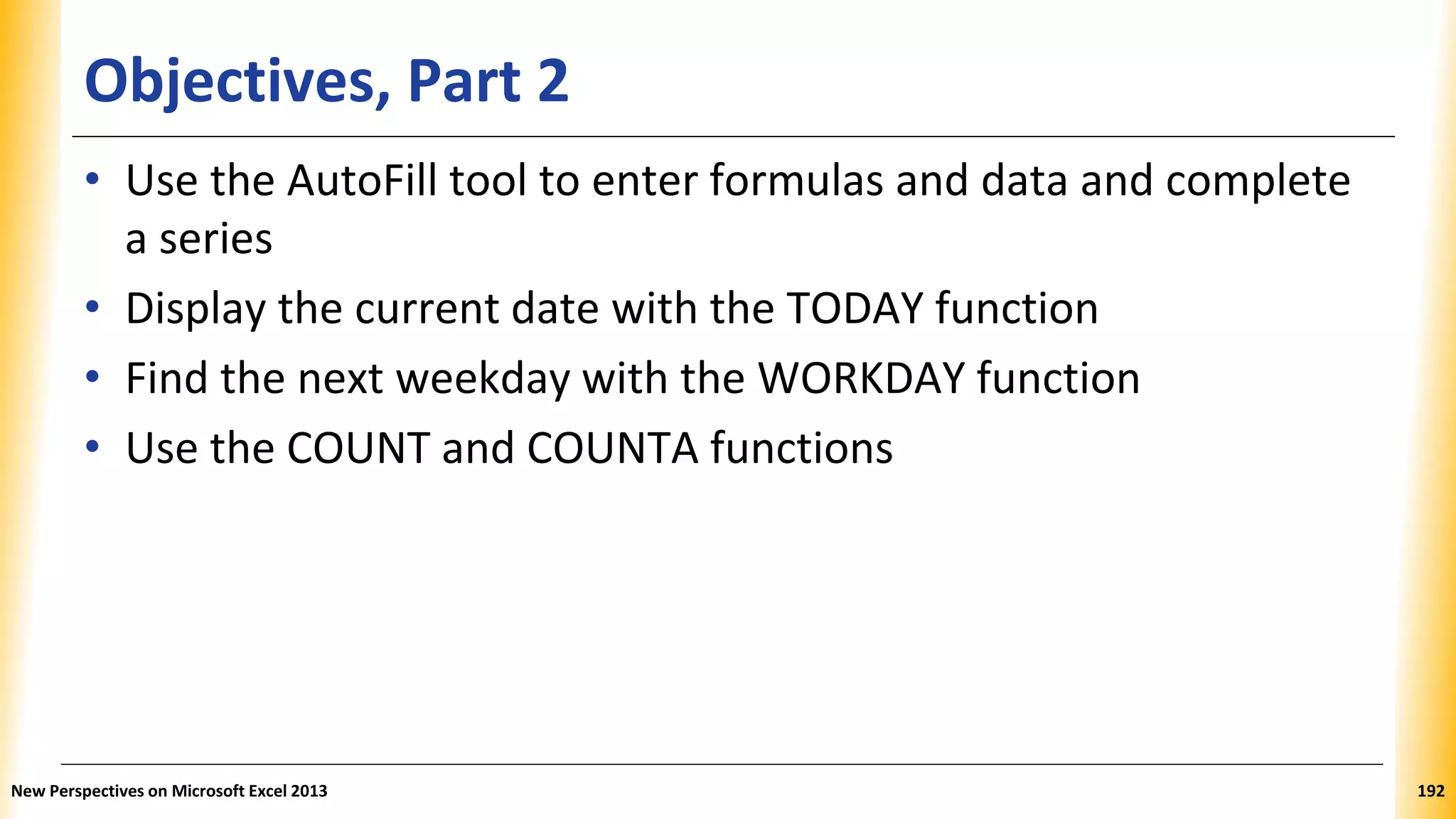 Objectives, Part 2
• Use the AutoFill tool to enter formulas and data and complete
a series
• Display the current date with the TODAY function
• Find the next weekday with the WORKDAY function
• Use the COUNT and COUNTA functions
New Perspectives on Microsoft Excel 2013 192
 