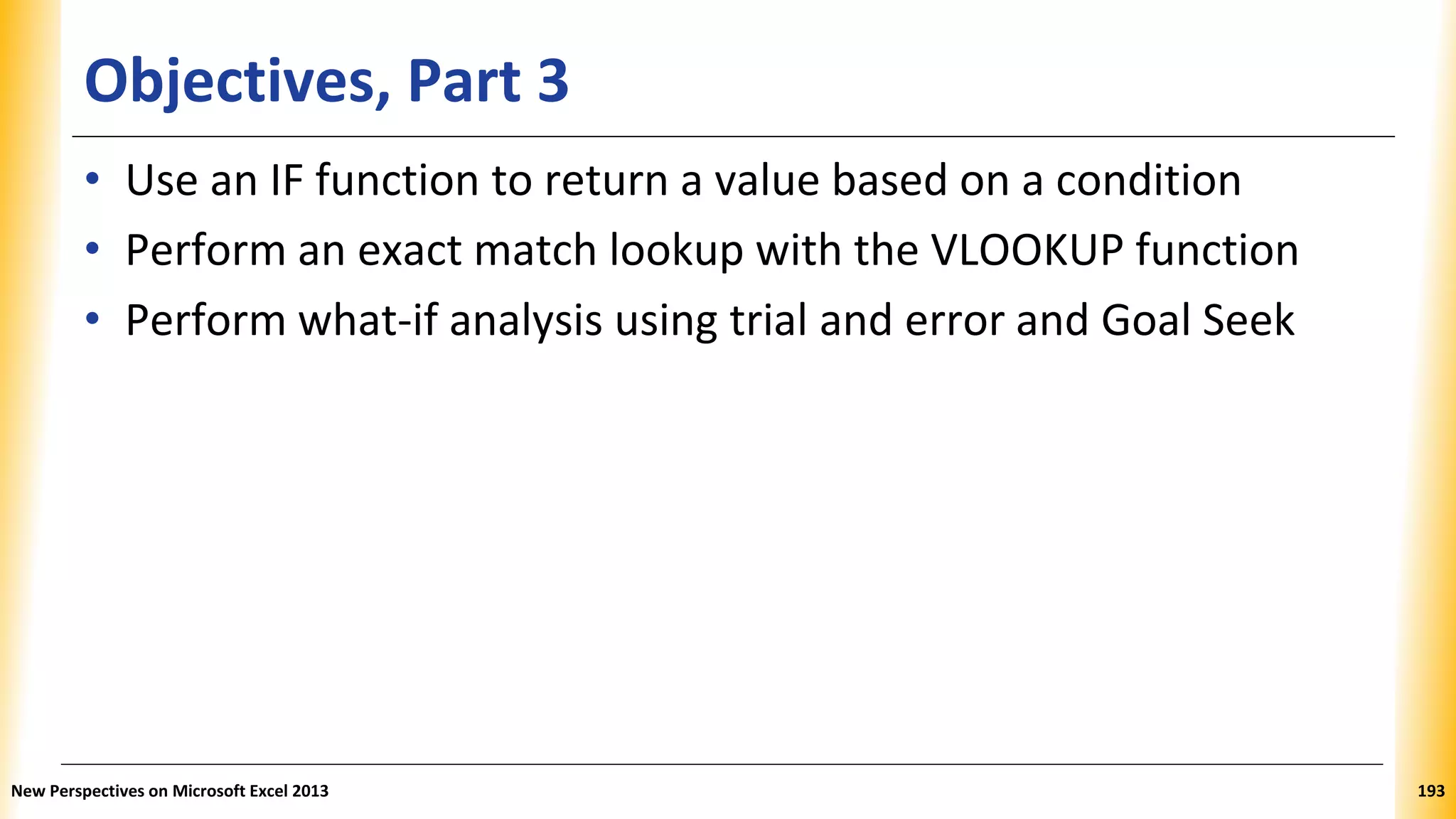 Objectives, Part 3
• Use an IF function to return a value based on a condition
• Perform an exact match lookup with the VLOOKUP function
• Perform what-if analysis using trial and error and Goal Seek
New Perspectives on Microsoft Excel 2013 193
 