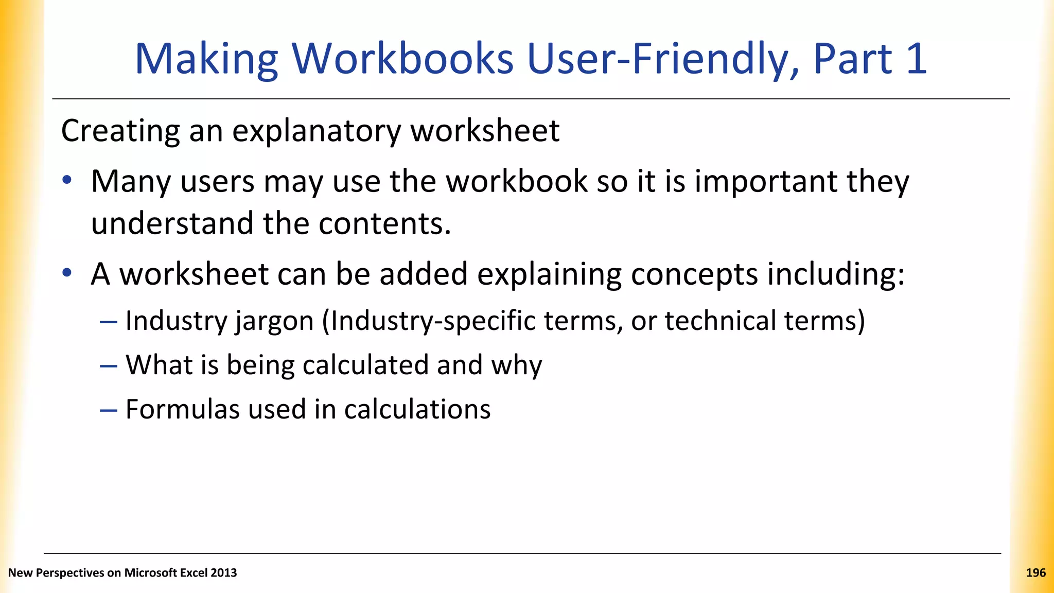 Making Workbooks User-Friendly, Part 1
Creating an explanatory worksheet
• Many users may use the workbook so it is important they
understand the contents.
• A worksheet can be added explaining concepts including:
– Industry jargon (Industry-specific terms, or technical terms)
– What is being calculated and why
– Formulas used in calculations
New Perspectives on Microsoft Excel 2013 196
 