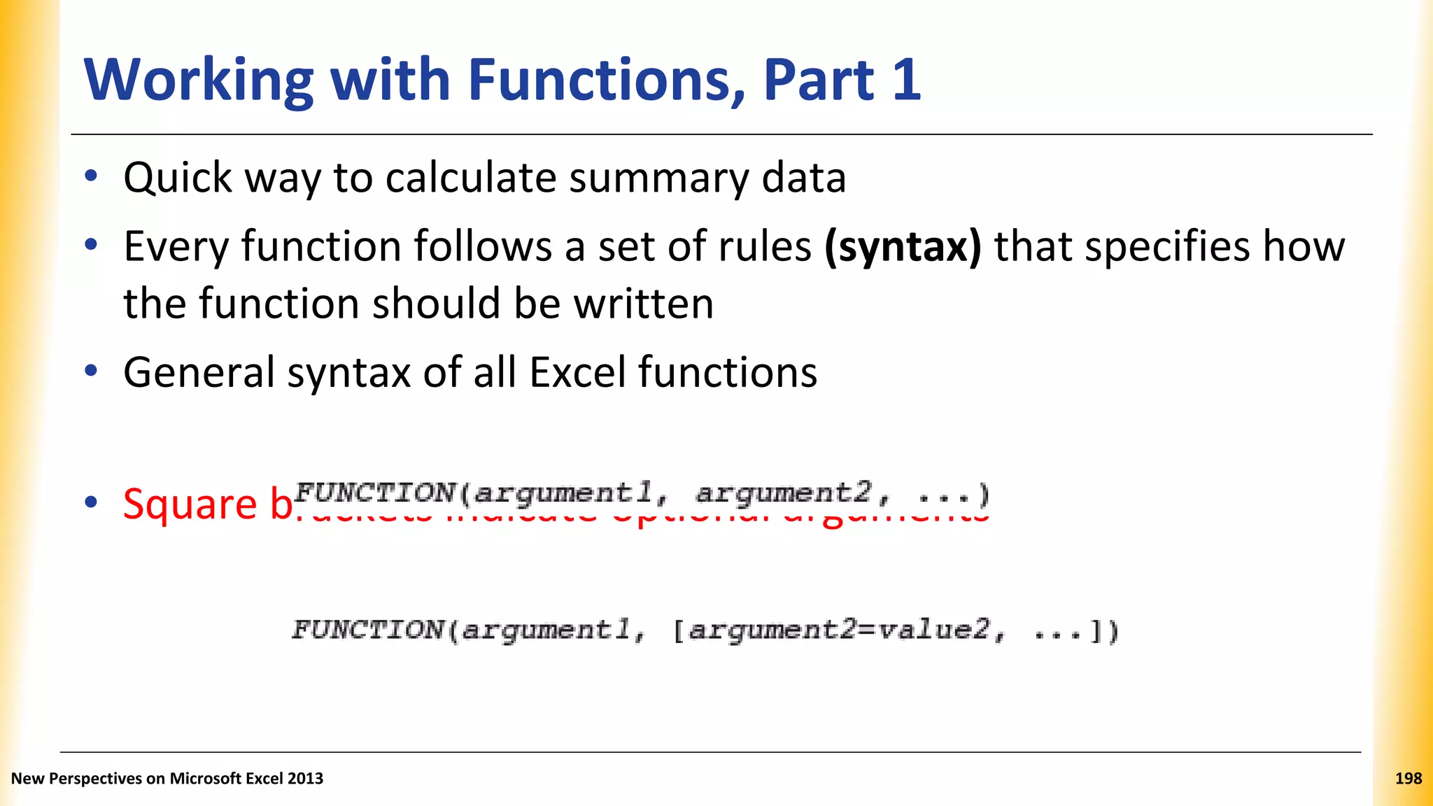 Working with Functions, Part 1
rackets indicate optional arguments
• Quick way to calculate summary data
• Every function follows a set of rules (syntax) that specifies how
the function should be written
• General syntax of all Excel functions
• Square b
New Perspectives on Microsoft Excel 2013 198
 