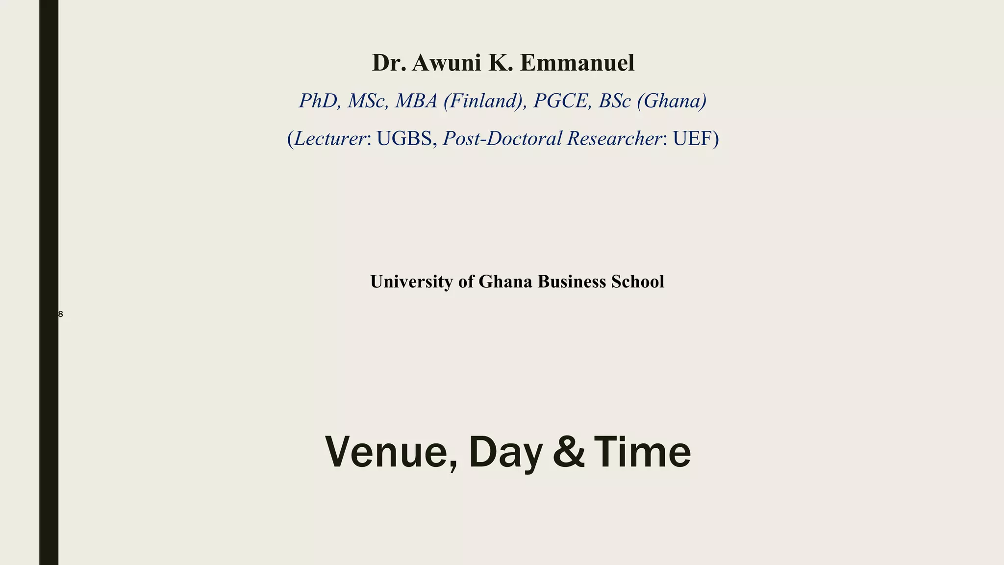 Dr. Awuni K. Emmanuel
PhD, MSc, MBA (Finland), PGCE, BSc (Ghana)
(Lecturer: UGBS, Post-Doctoral Researcher: UEF)
University of Ghana Business School
2018
Venue, Day & Time
 