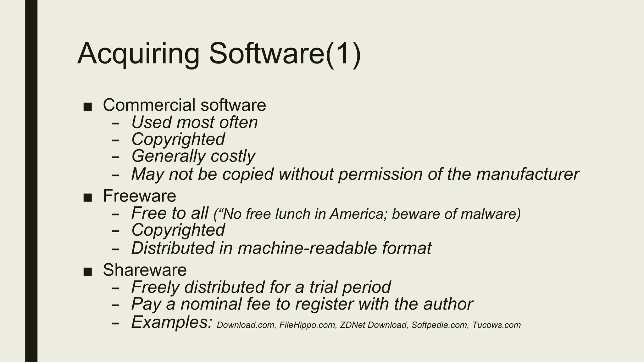 Acquiring Software(1)
■ Commercial software
– Used most often
– Copyrighted
– Generally costly
– May not be copied without permission of the manufacturer
■ Freeware
– Free to all (“No free lunch in America; beware of malware)
– Copyrighted
– Distributed in machine-readable format
■ Shareware
– Freely distributed for a trial period
– Pay a nominal fee to register with the author
– Examples: Download.com, FileHippo.com, ZDNet Download, Softpedia.com, Tucows.com
 