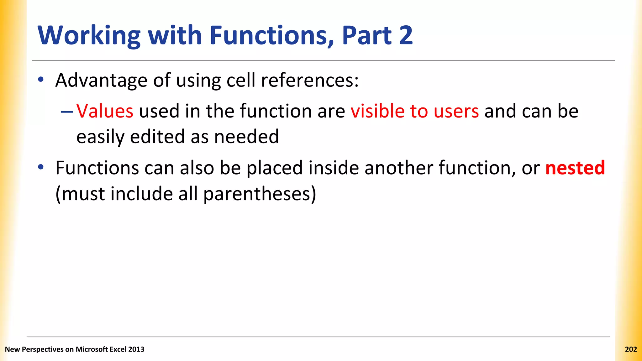 Working with Functions, Part 2
• Advantage of using cell references:
–Values used in the function are visible to users and can be
easily edited as needed
• Functions can also be placed inside another function, or nested
(must include all parentheses)
New Perspectives on Microsoft Excel 2013 202
 