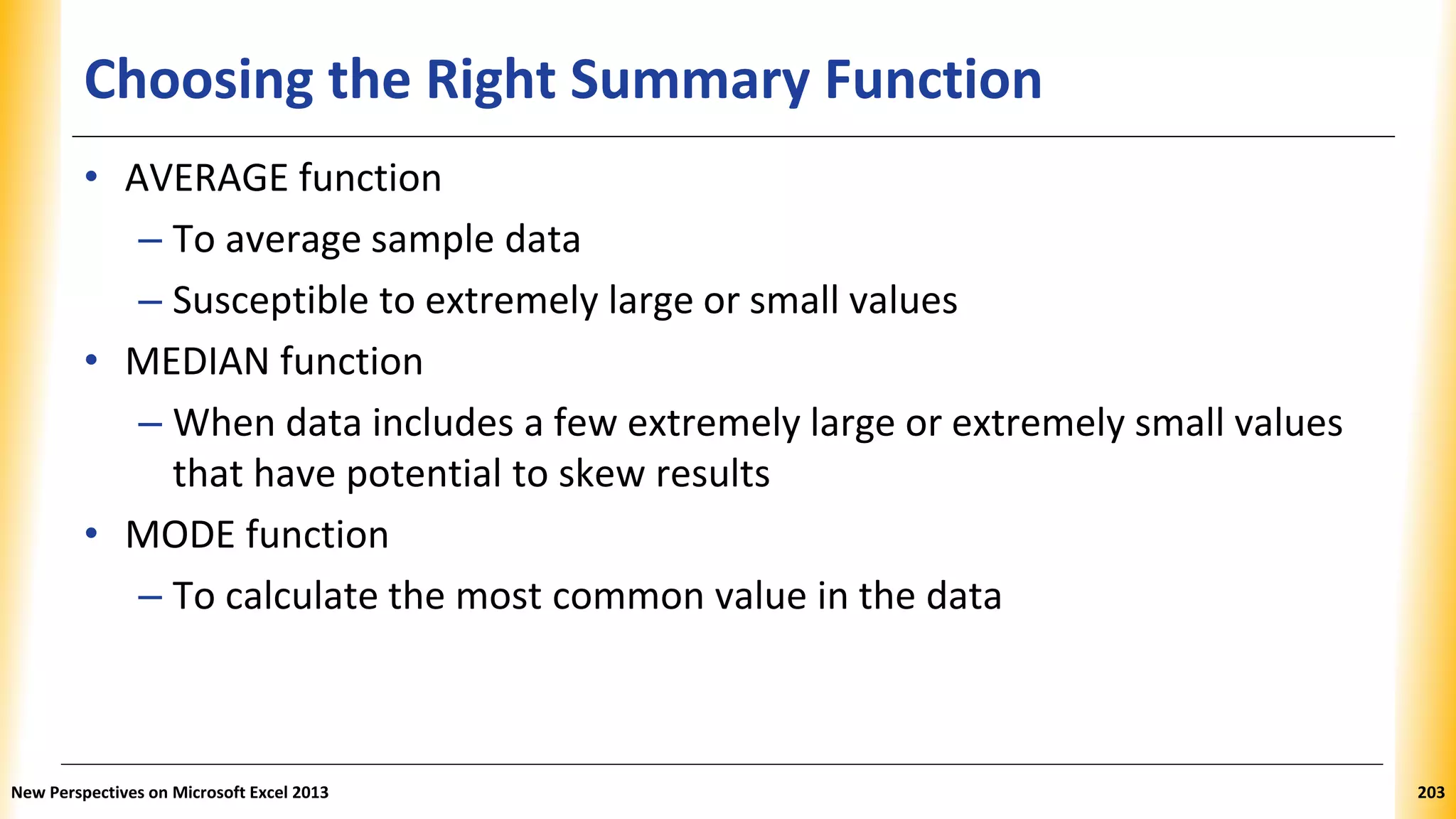 Choosing the Right Summary Function
• AVERAGE function
– To average sample data
– Susceptible to extremely large or small values
• MEDIAN function
– When data includes a few extremely large or extremely small values
that have potential to skew results
• MODE function
– To calculate the most common value in the data
New Perspectives on Microsoft Excel 2013 203
 