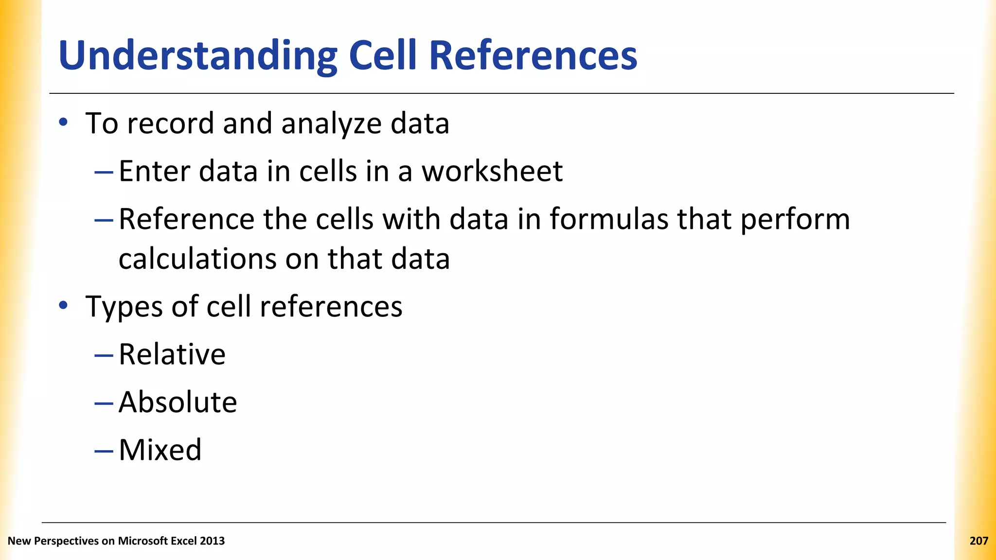 Understanding Cell References
• To record and analyze data
–Enter data in cells in a worksheet
–Reference the cells with data in formulas that perform
calculations on that data
• Types of cell references
–Relative
–Absolute
–Mixed
New Perspectives on Microsoft Excel 2013 207
 