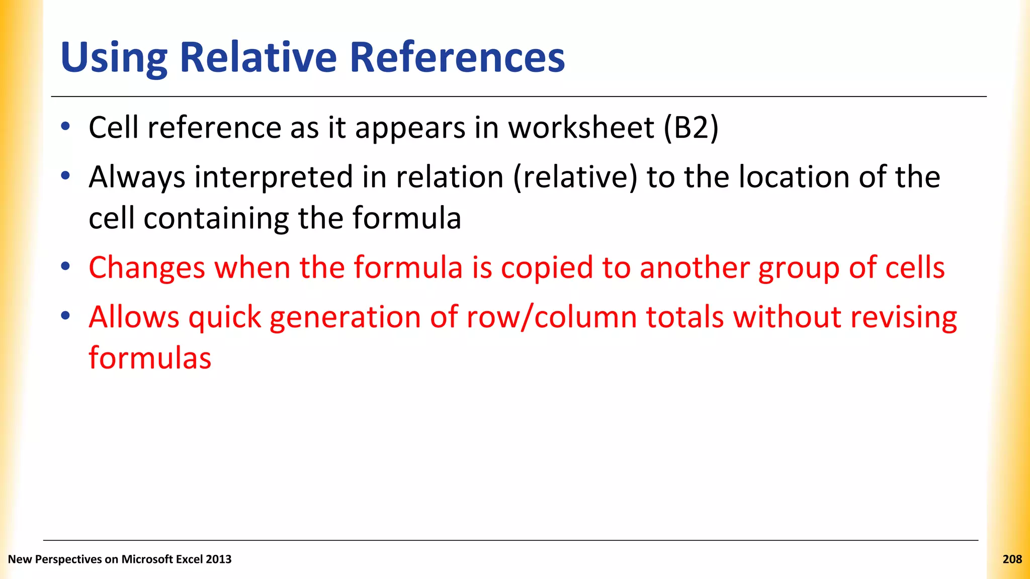 Using Relative References
• Cell reference as it appears in worksheet (B2)
• Always interpreted in relation (relative) to the location of the
cell containing the formula
• Changes when the formula is copied to another group of cells
• Allows quick generation of row/column totals without revising
formulas
New Perspectives on Microsoft Excel 2013 208
 