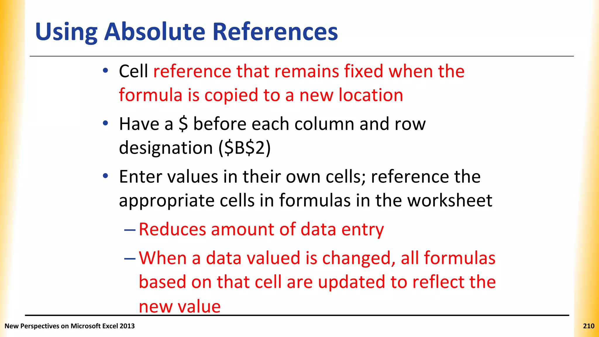 Using Absolute References
• Cell reference that remains fixed when the
formula is copied to a new location
• Have a $ before each column and row
designation ($B$2)
• Enter values in their own cells; reference the
appropriate cells in formulas in the worksheet
–Reduces amount of data entry
–When a data valued is changed, all formulas
based on that cell are updated to reflect the
new value
New Perspectives on Microsoft Excel 2013 210
 