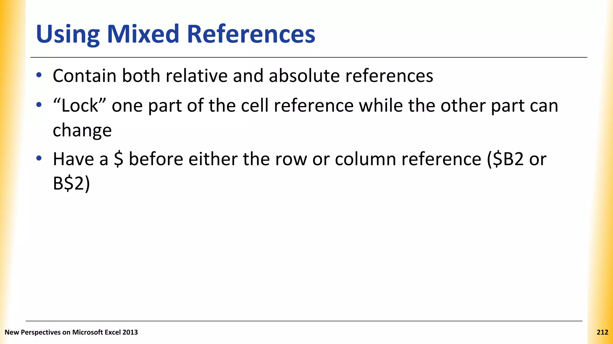 Using Mixed References
• Contain both relative and absolute references
• “Lock” one part of the cell reference while the other part can
change
• Have a $ before either the row or column reference ($B2 or
B$2)
New Perspectives on Microsoft Excel 2013 212
 