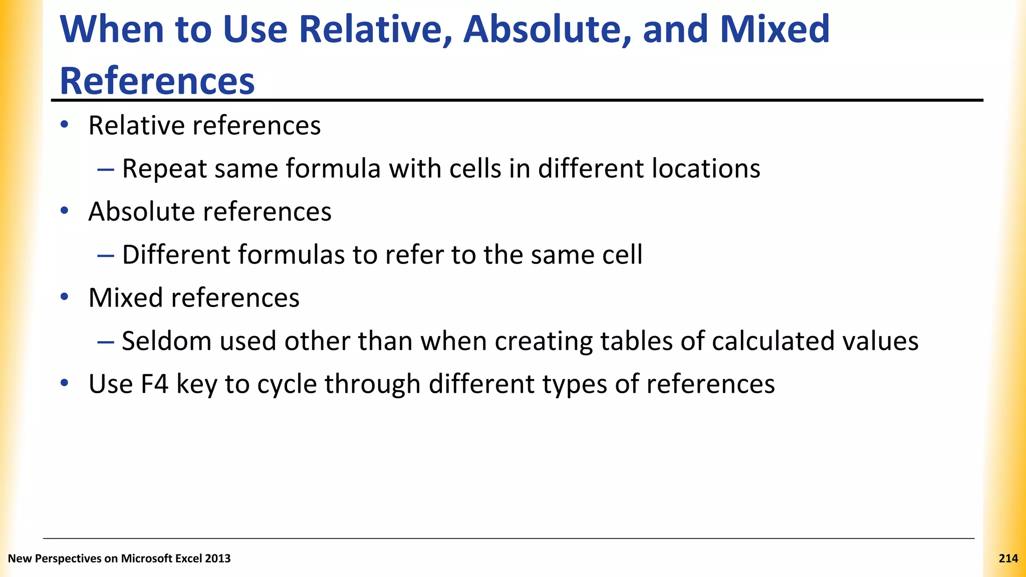 When to Use Relative, Absolute, and Mixed
References
• Relative references
– Repeat same formula with cells in different locations
• Absolute references
– Different formulas to refer to the same cell
• Mixed references
– Seldom used other than when creating tables of calculated values
• Use F4 key to cycle through different types of references
New Perspectives on Microsoft Excel 2013 214
 