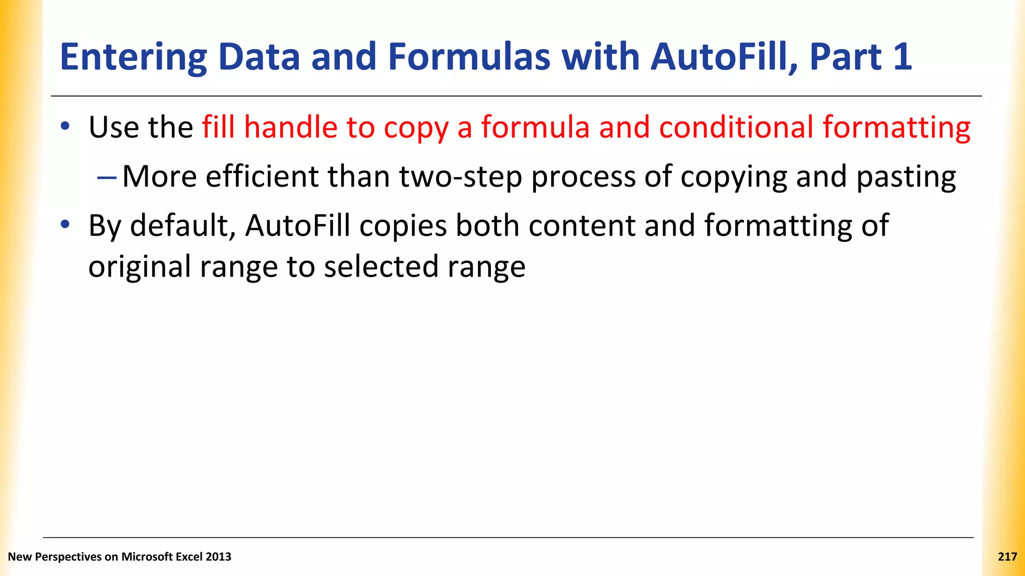 Entering Data and Formulas with AutoFill, Part 1
• Use the fill handle to copy a formula and conditional formatting
–More efficient than two-step process of copying and pasting
• By default, AutoFill copies both content and formatting of
original range to selected range
New Perspectives on Microsoft Excel 2013 217
 