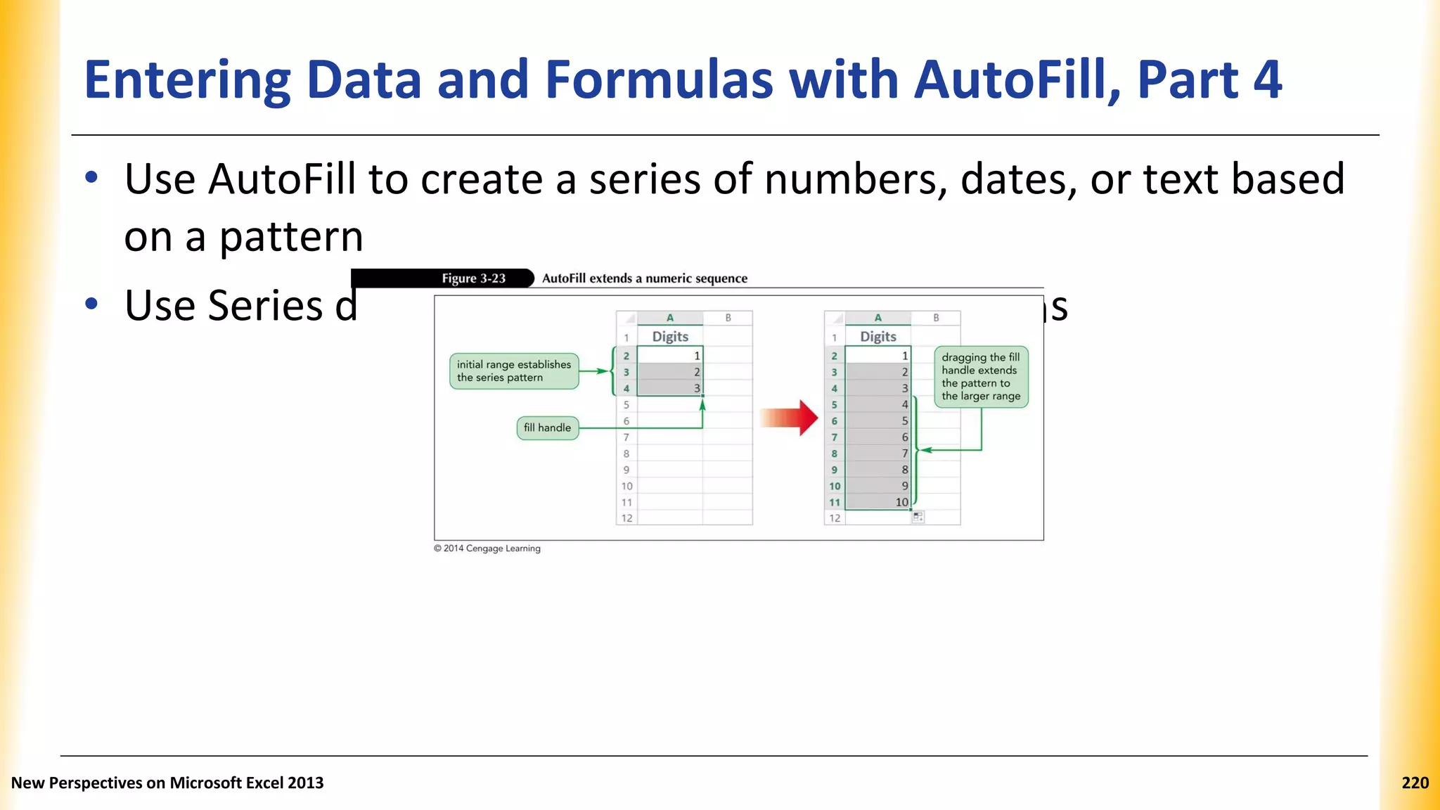 Entering Data and Formulas with AutoFill, Part 4
ialog box for more complex pattern
• Use AutoFill to create a series of numbers, dates, or text based
on a pattern
• Use Series d s
New Perspectives on Microsoft Excel 2013 220
 