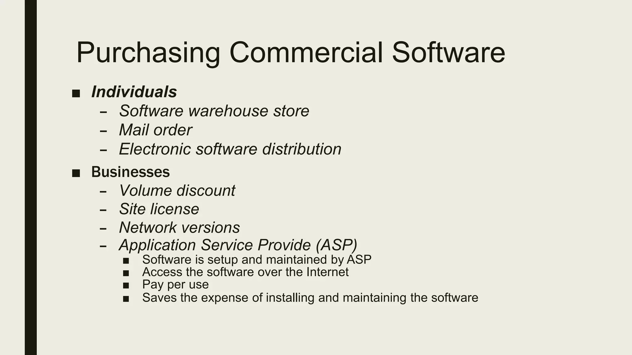 Purchasing Commercial Software
■ Individuals
– Software warehouse store
– Mail order
– Electronic software distribution
■ Businesses
– Volume discount
– Site license
– Network versions
– Application Service Provide (ASP)
■ Software is setup and maintained by ASP
■ Access the software over the Internet
■ Pay per use
■ Saves the expense of installing and maintaining the software
 