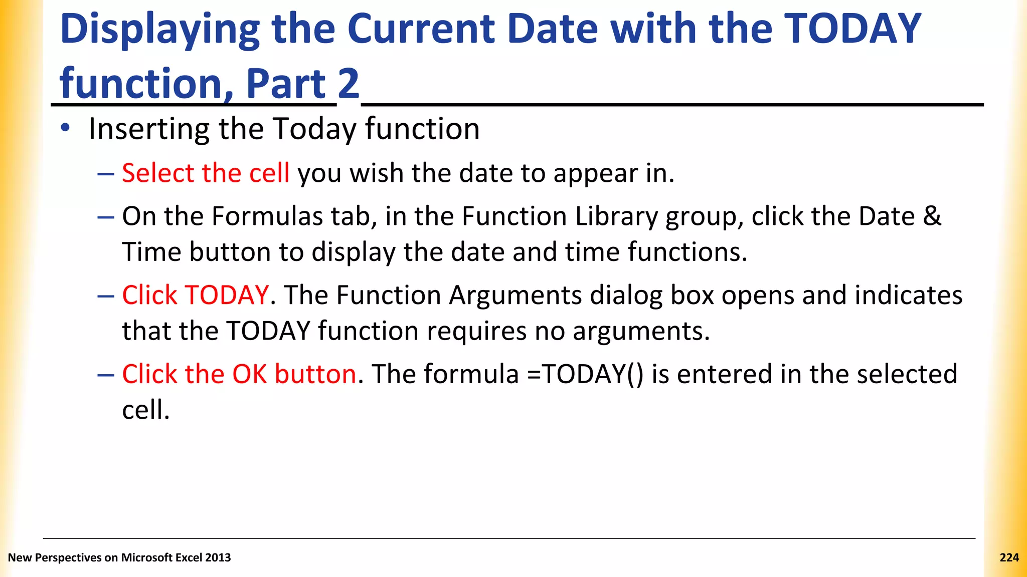 Displaying the Current Date with the TODAY
function, Part 2
• Inserting the Today function
– Select the cell you wish the date to appear in.
– On the Formulas tab, in the Function Library group, click the Date &
Time button to display the date and time functions.
– Click TODAY. The Function Arguments dialog box opens and indicates
that the TODAY function requires no arguments.
– Click the OK button. The formula =TODAY() is entered in the selected
cell.
New Perspectives on Microsoft Excel 2013 224
 