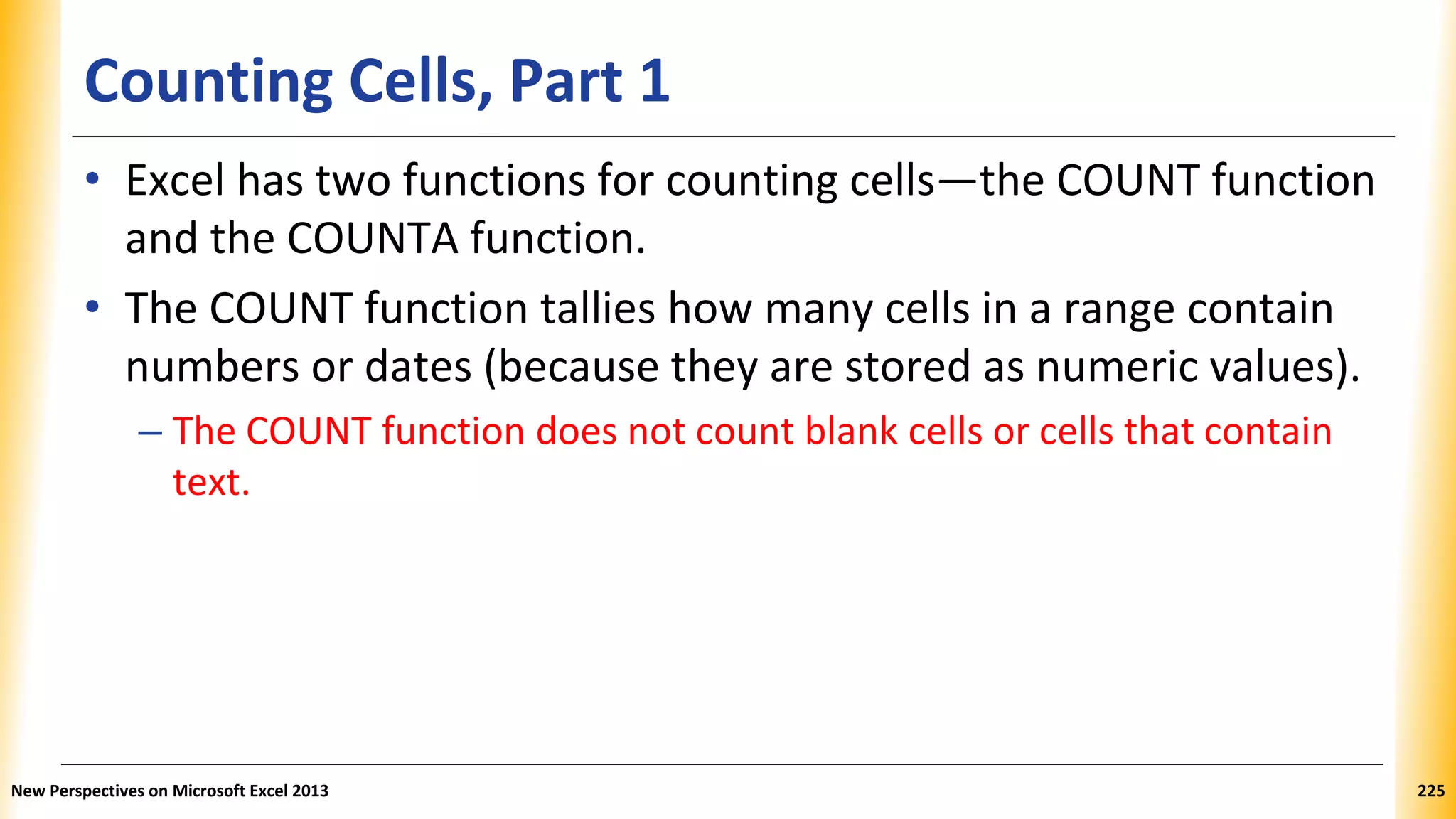 Counting Cells, Part 1
• Excel has two functions for counting cells—the COUNT function
and the COUNTA function.
• The COUNT function tallies how many cells in a range contain
numbers or dates (because they are stored as numeric values).
– The COUNT function does not count blank cells or cells that contain
text.
New Perspectives on Microsoft Excel 2013 225
 