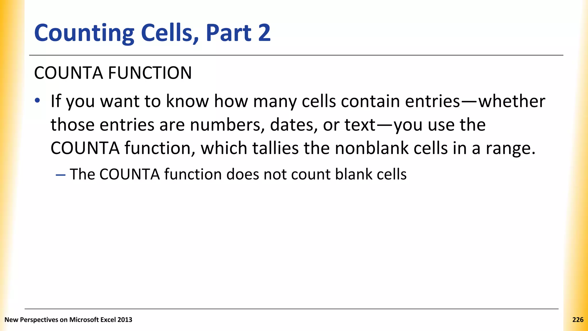 Counting Cells, Part 2
COUNTA FUNCTION
• If you want to know how many cells contain entries—whether
those entries are numbers, dates, or text—you use the
COUNTA function, which tallies the nonblank cells in a range.
– The COUNTA function does not count blank cells
New Perspectives on Microsoft Excel 2013 226
 