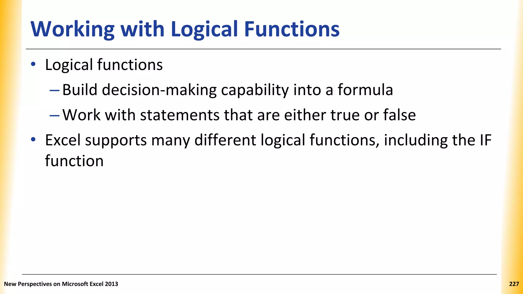 Working with Logical Functions
• Logical functions
–Build decision-making capability into a formula
–Work with statements that are either true or false
• Excel supports many different logical functions, including the IF
function
New Perspectives on Microsoft Excel 2013 227
 