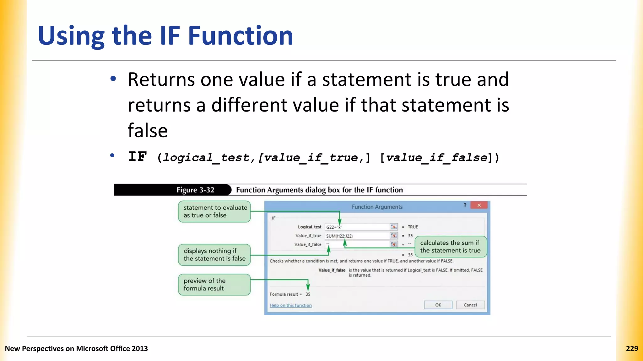 Using the IF Function
• Returns one value if a statement is true and
returns a different value if that statement is
false
• IF (logical_test,[value_if_true,] [value_if_false])
New Perspectives on Microsoft Office 2013 229
 