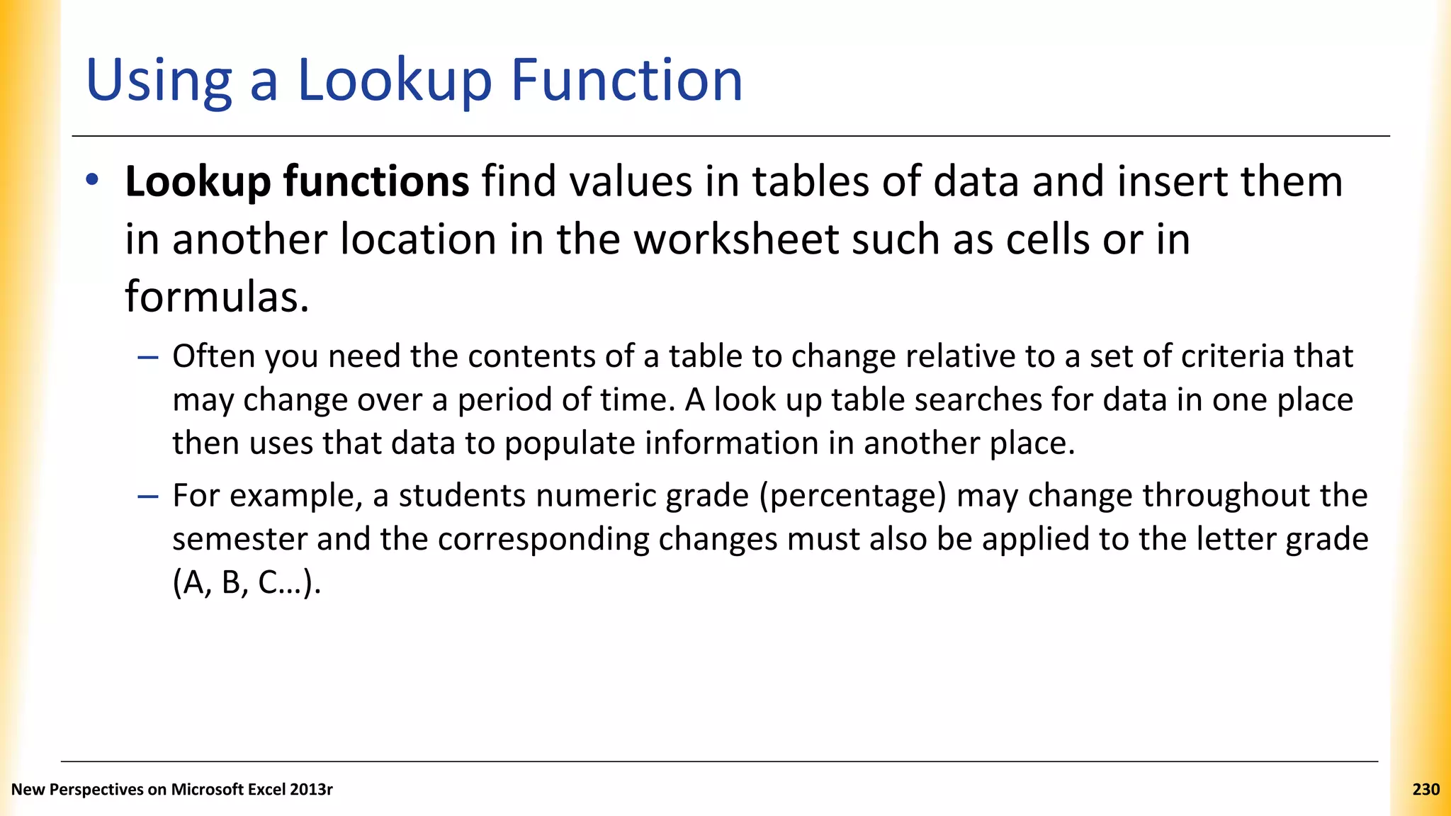 Using a Lookup Function
• Lookup functions find values in tables of data and insert them
in another location in the worksheet such as cells or in
formulas.
– Often you need the contents of a table to change relative to a set of criteria that
may change over a period of time. A look up table searches for data in one place
then uses that data to populate information in another place.
– For example, a students numeric grade (percentage) may change throughout the
semester and the corresponding changes must also be applied to the letter grade
(A, B, C…).
New Perspectives on Microsoft Excel 2013r 230
 