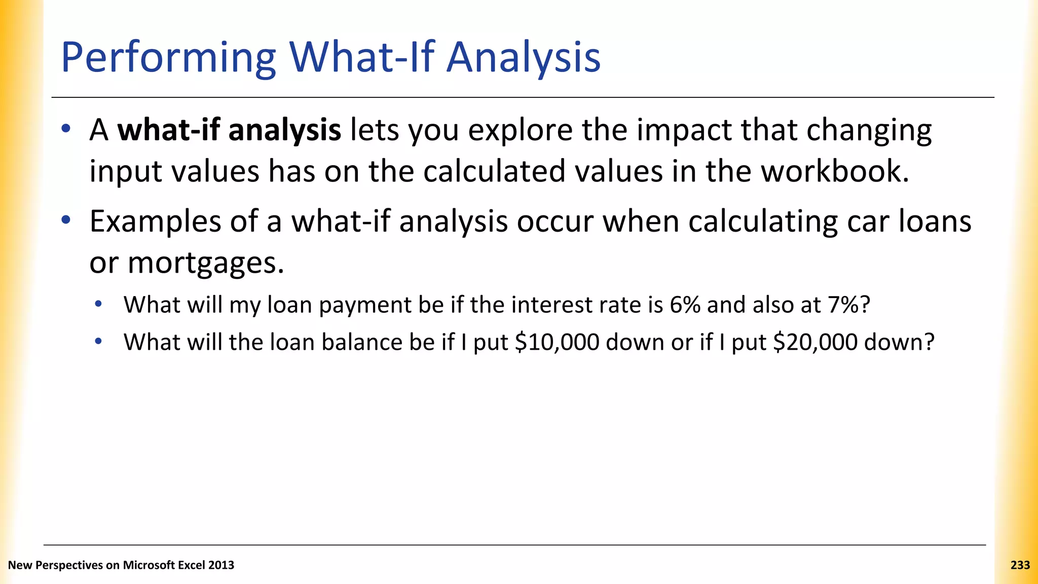 Performing What-If Analysis
• A what-if analysis lets you explore the impact that changing
input values has on the calculated values in the workbook.
• Examples of a what-if analysis occur when calculating car loans
or mortgages.
• What will my loan payment be if the interest rate is 6% and also at 7%?
• What will the loan balance be if I put $10,000 down or if I put $20,000 down?
New Perspectives on Microsoft Excel 2013 233
 