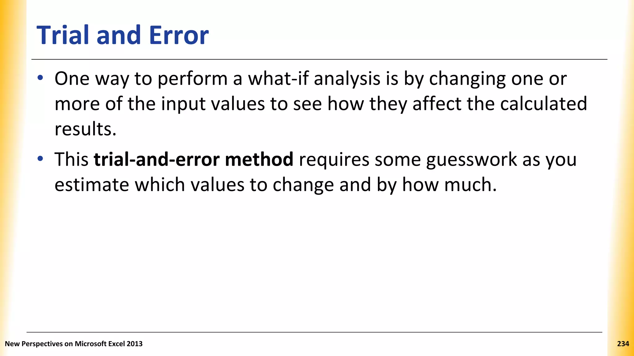 Trial and Error
• One way to perform a what-if analysis is by changing one or
more of the input values to see how they affect the calculated
results.
• This trial-and-error method requires some guesswork as you
estimate which values to change and by how much.
New Perspectives on Microsoft Excel 2013 234
 