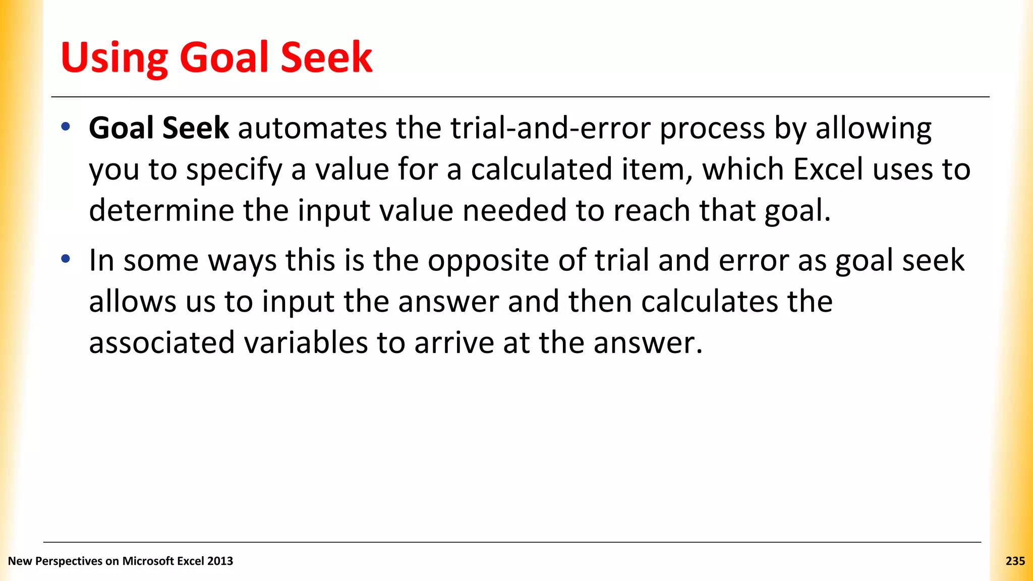 Using Goal Seek
• Goal Seek automates the trial-and-error process by allowing
you to specify a value for a calculated item, which Excel uses to
determine the input value needed to reach that goal.
• In some ways this is the opposite of trial and error as goal seek
allows us to input the answer and then calculates the
associated variables to arrive at the answer.
New Perspectives on Microsoft Excel 2013 235
 