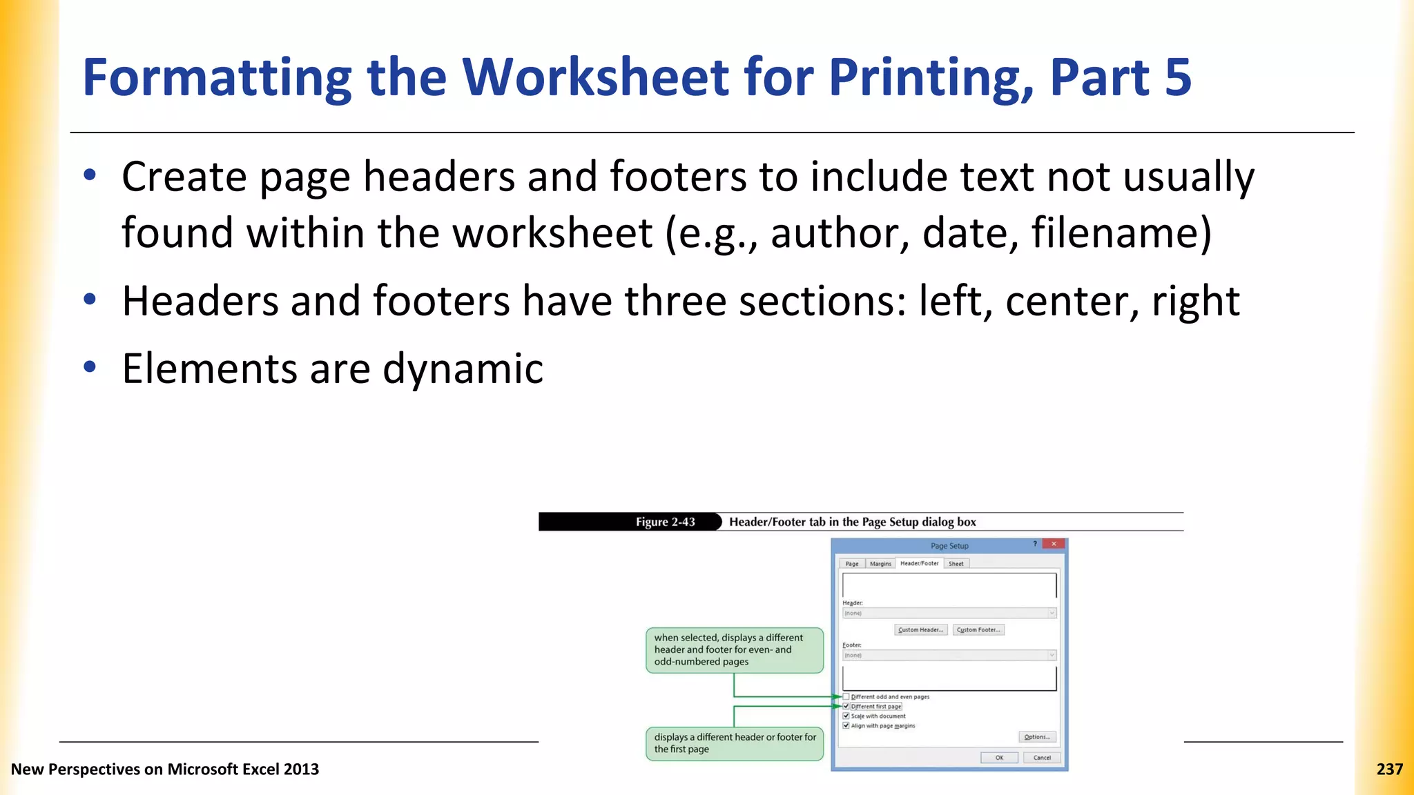Formatting the Worksheet for Printing, Part 5
• Create page headers and footers to include text not usually
found within the worksheet (e.g., author, date, filename)
• Headers and footers have three sections: left, center, right
• Elements are dynamic
New Perspectives on Microsoft Excel 2013 237
 