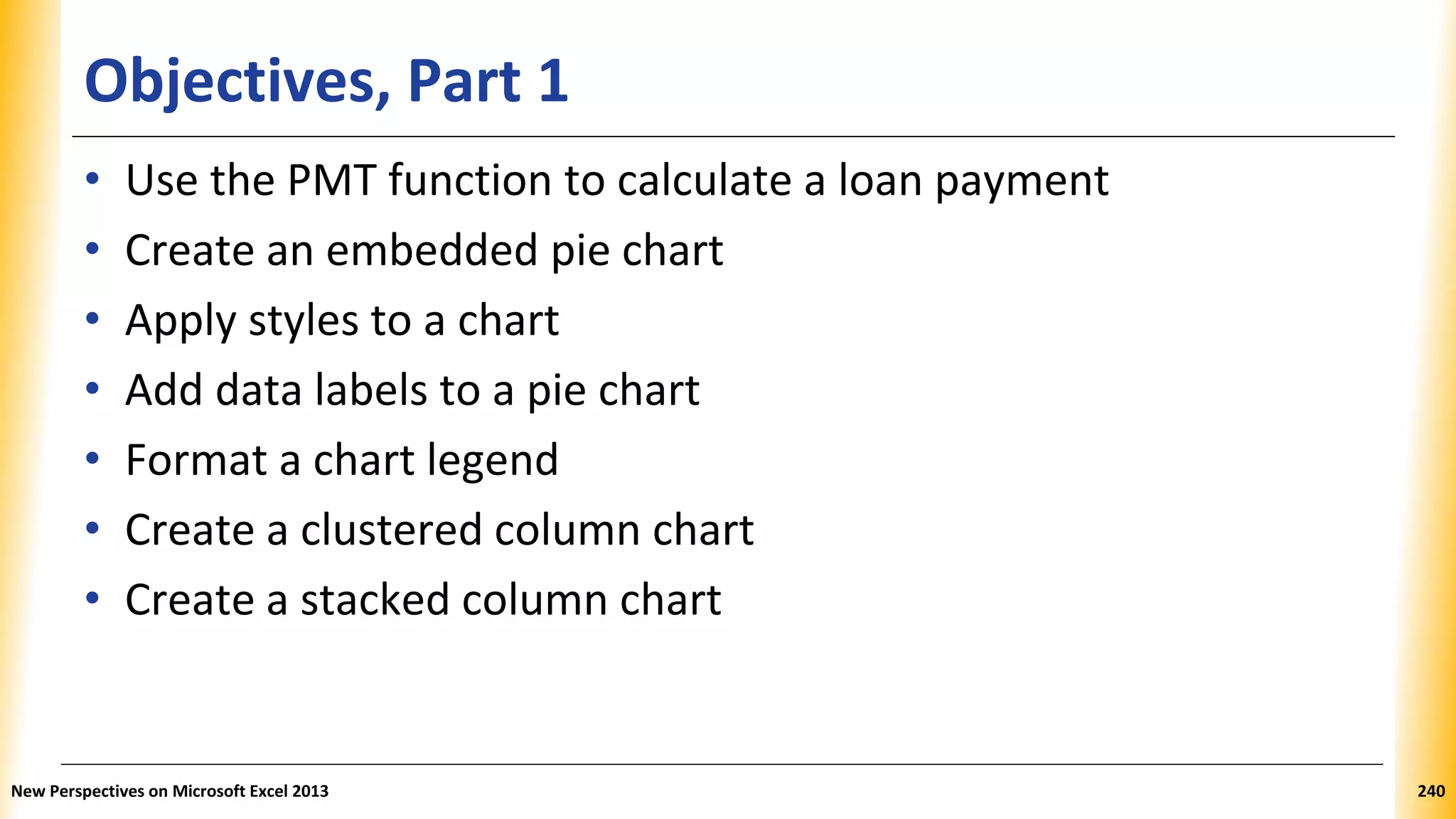 Objectives, Part 1
• Use the PMT function to calculate a loan payment
• Create an embedded pie chart
• Apply styles to a chart
• Add data labels to a pie chart
• Format a chart legend
• Create a clustered column chart
• Create a stacked column chart
New Perspectives on Microsoft Excel 2013 240
 
