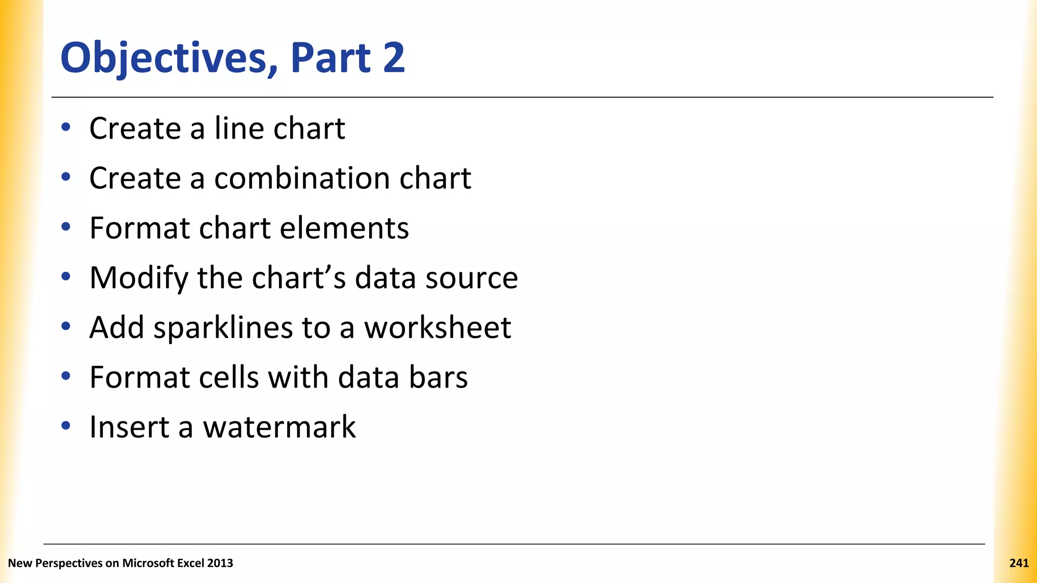 Objectives, Part 2
• Create a line chart
• Create a combination chart
• Format chart elements
• Modify the chart’s data source
• Add sparklines to a worksheet
• Format cells with data bars
• Insert a watermark
New Perspectives on Microsoft Excel 2013 241
 