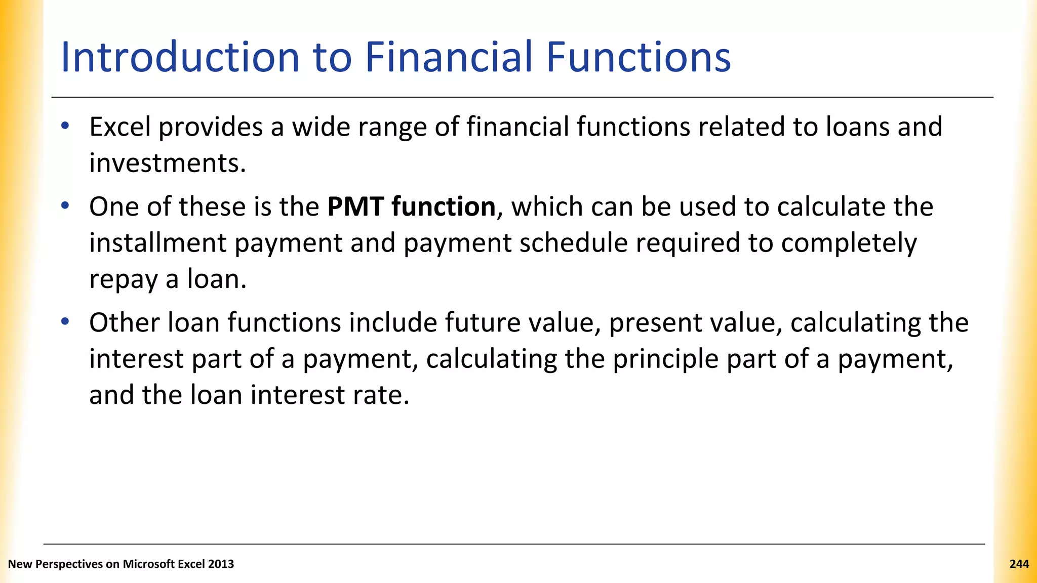 Introduction to Financial Functions
• Excel provides a wide range of financial functions related to loans and
investments.
• One of these is the PMT function, which can be used to calculate the
installment payment and payment schedule required to completely
repay a loan.
• Other loan functions include future value, present value, calculating the
interest part of a payment, calculating the principle part of a payment,
and the loan interest rate.
New Perspectives on Microsoft Excel 2013 244
 