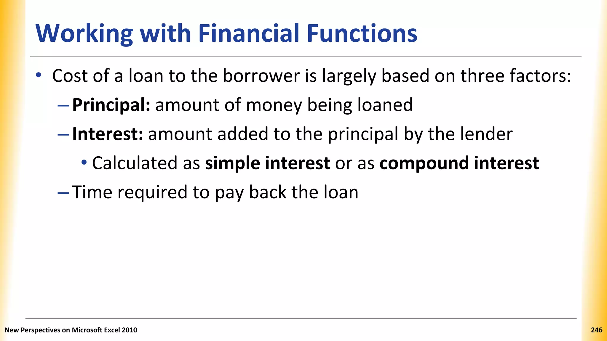Working with Financial Functions
• Cost of a loan to the borrower is largely based on three factors:
–Principal: amount of money being loaned
–Interest: amount added to the principal by the lender
• Calculated as simple interest or as compound interest
–Time required to pay back the loan
New Perspectives on Microsoft Excel 2010 246
 