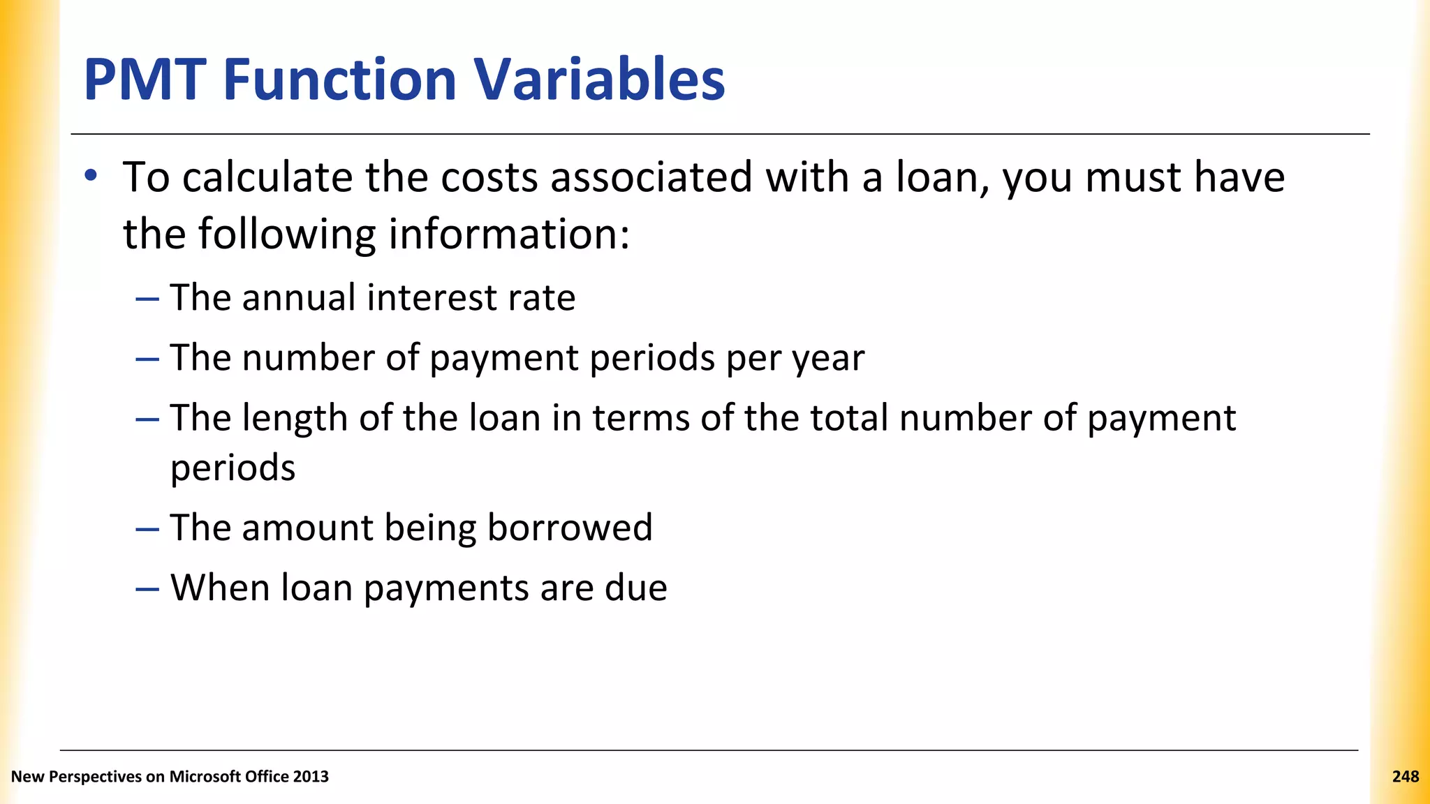 PMT Function Variables
• To calculate the costs associated with a loan, you must have
the following information:
– The annual interest rate
– The number of payment periods per year
– The length of the loan in terms of the total number of payment
periods
– The amount being borrowed
– When loan payments are due
New Perspectives on Microsoft Office 2013 248
 