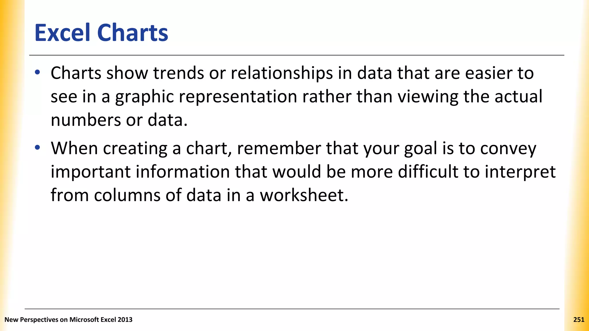 Excel Charts
• Charts show trends or relationships in data that are easier to
see in a graphic representation rather than viewing the actual
numbers or data.
• When creating a chart, remember that your goal is to convey
important information that would be more difficult to interpret
from columns of data in a worksheet.
New Perspectives on Microsoft Excel 2013 251
 