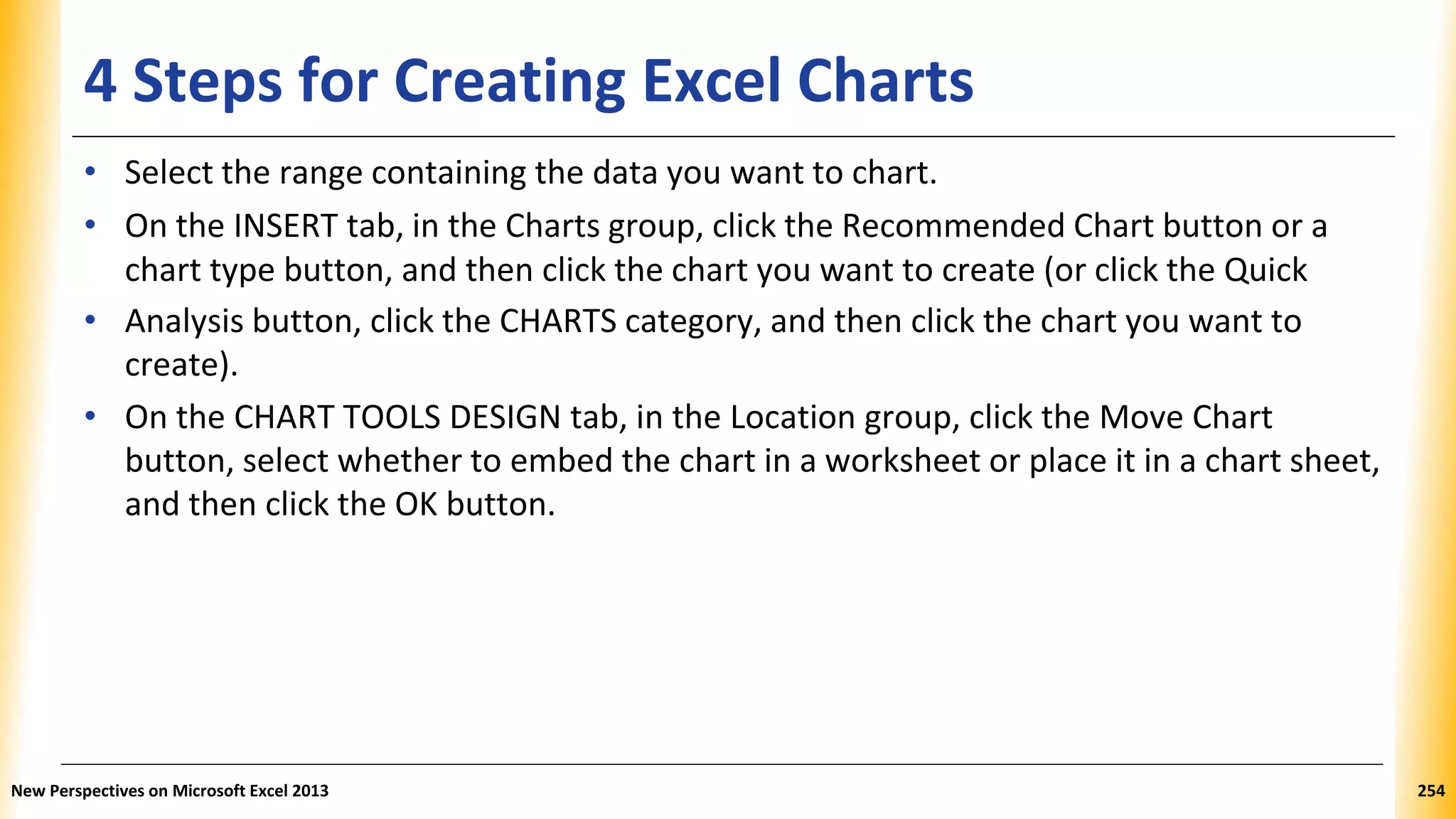 4 Steps for Creating Excel Charts
• Select the range containing the data you want to chart.
• On the INSERT tab, in the Charts group, click the Recommended Chart button or a
chart type button, and then click the chart you want to create (or click the Quick
• Analysis button, click the CHARTS category, and then click the chart you want to
create).
• On the CHART TOOLS DESIGN tab, in the Location group, click the Move Chart
button, select whether to embed the chart in a worksheet or place it in a chart sheet,
and then click the OK button.
New Perspectives on Microsoft Excel 2013 254
 