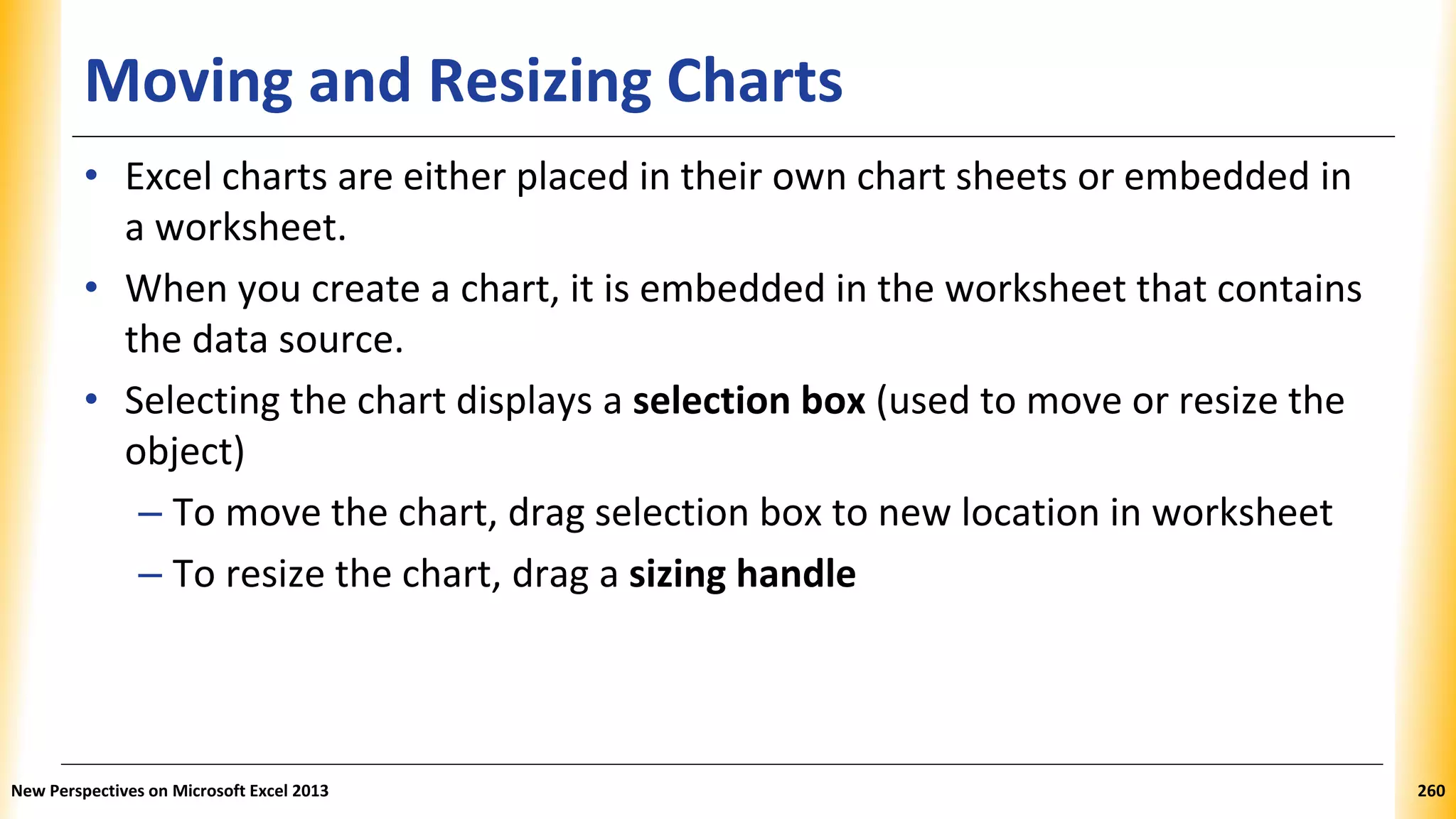 Moving and Resizing Charts
• Excel charts are either placed in their own chart sheets or embedded in
a worksheet.
• When you create a chart, it is embedded in the worksheet that contains
the data source.
• Selecting the chart displays a selection box (used to move or resize the
object)
– To move the chart, drag selection box to new location in worksheet
– To resize the chart, drag a sizing handle
New Perspectives on Microsoft Excel 2013 260
 