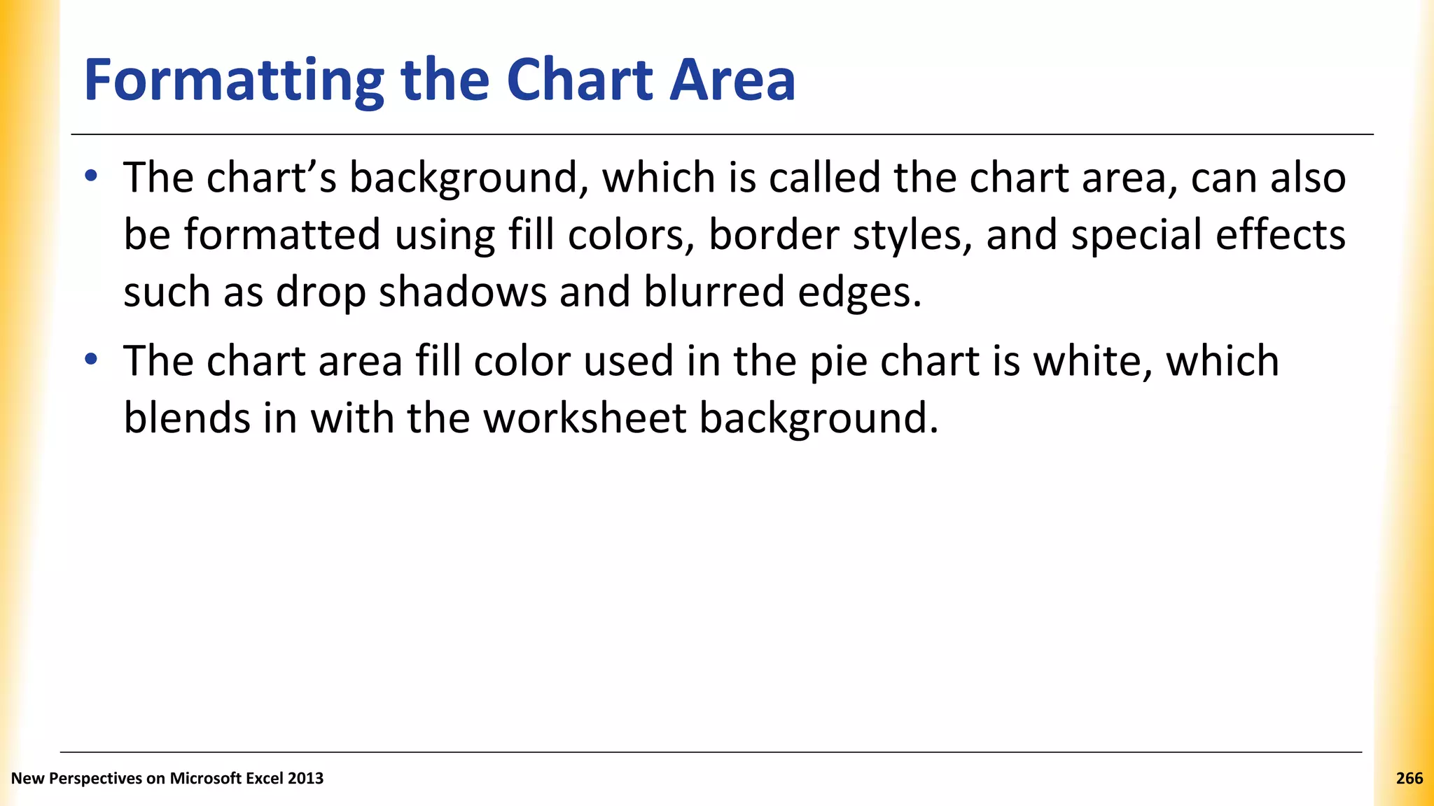 Formatting the Chart Area
• The chart’s background, which is called the chart area, can also
be formatted using fill colors, border styles, and special effects
such as drop shadows and blurred edges.
• The chart area fill color used in the pie chart is white, which
blends in with the worksheet background.
New Perspectives on Microsoft Excel 2013 266
 