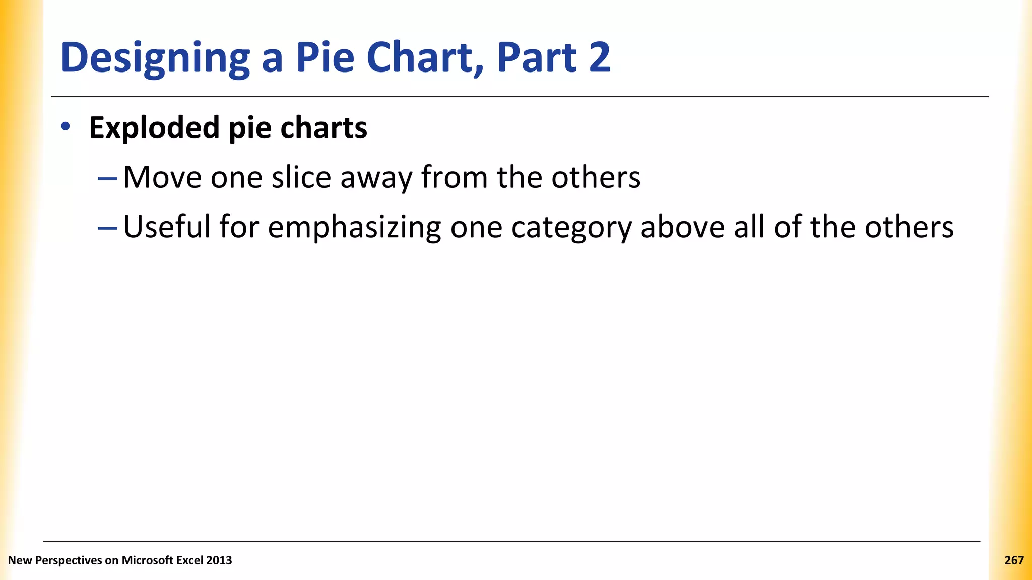 Designing a Pie Chart, Part 2
• Exploded pie charts
–Move one slice away from the others
–Useful for emphasizing one category above all of the others
New Perspectives on Microsoft Excel 2013 267
 