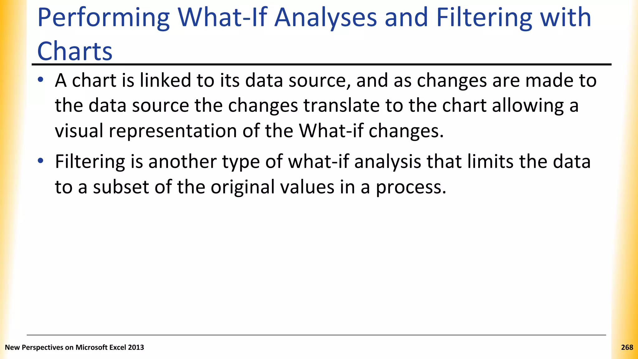 Performing What-If Analyses and Filtering with
Charts
• A chart is linked to its data source, and as changes are made to
the data source the changes translate to the chart allowing a
visual representation of the What-if changes.
• Filtering is another type of what-if analysis that limits the data
to a subset of the original values in a process.
New Perspectives on Microsoft Excel 2013 268
 