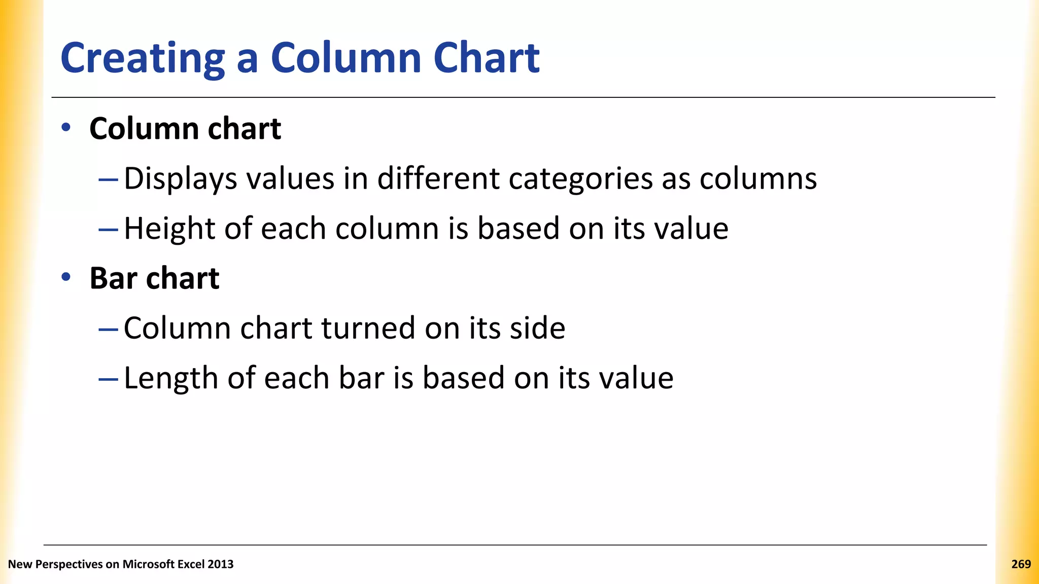 Creating a Column Chart
• Column chart
–Displays values in different categories as columns
–Height of each column is based on its value
• Bar chart
–Column chart turned on its side
–Length of each bar is based on its value
New Perspectives on Microsoft Excel 2013 269
 