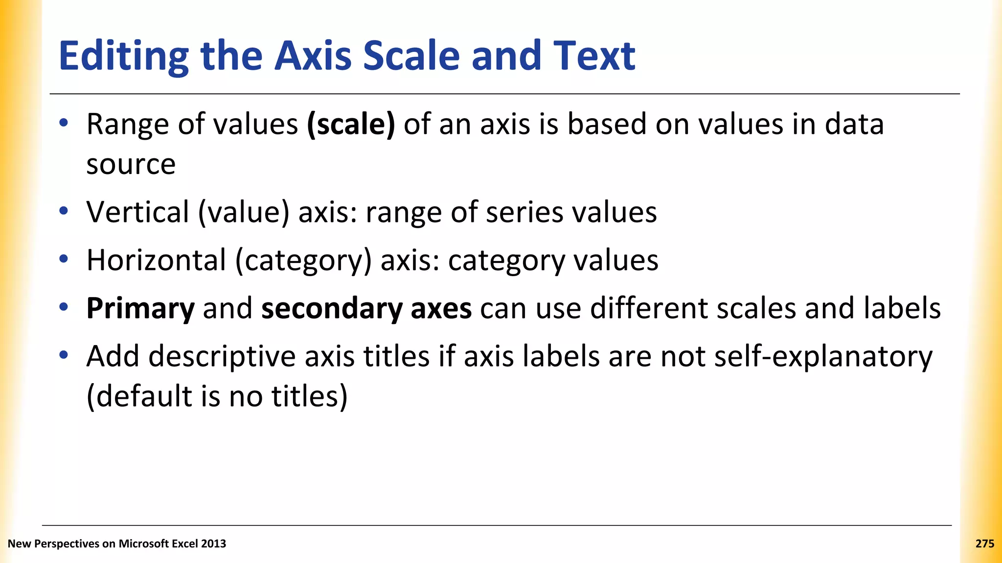 Editing the Axis Scale and Text
• Range of values (scale) of an axis is based on values in data
source
• Vertical (value) axis: range of series values
• Horizontal (category) axis: category values
• Primary and secondary axes can use different scales and labels
• Add descriptive axis titles if axis labels are not self-explanatory
(default is no titles)
New Perspectives on Microsoft Excel 2013 275
 