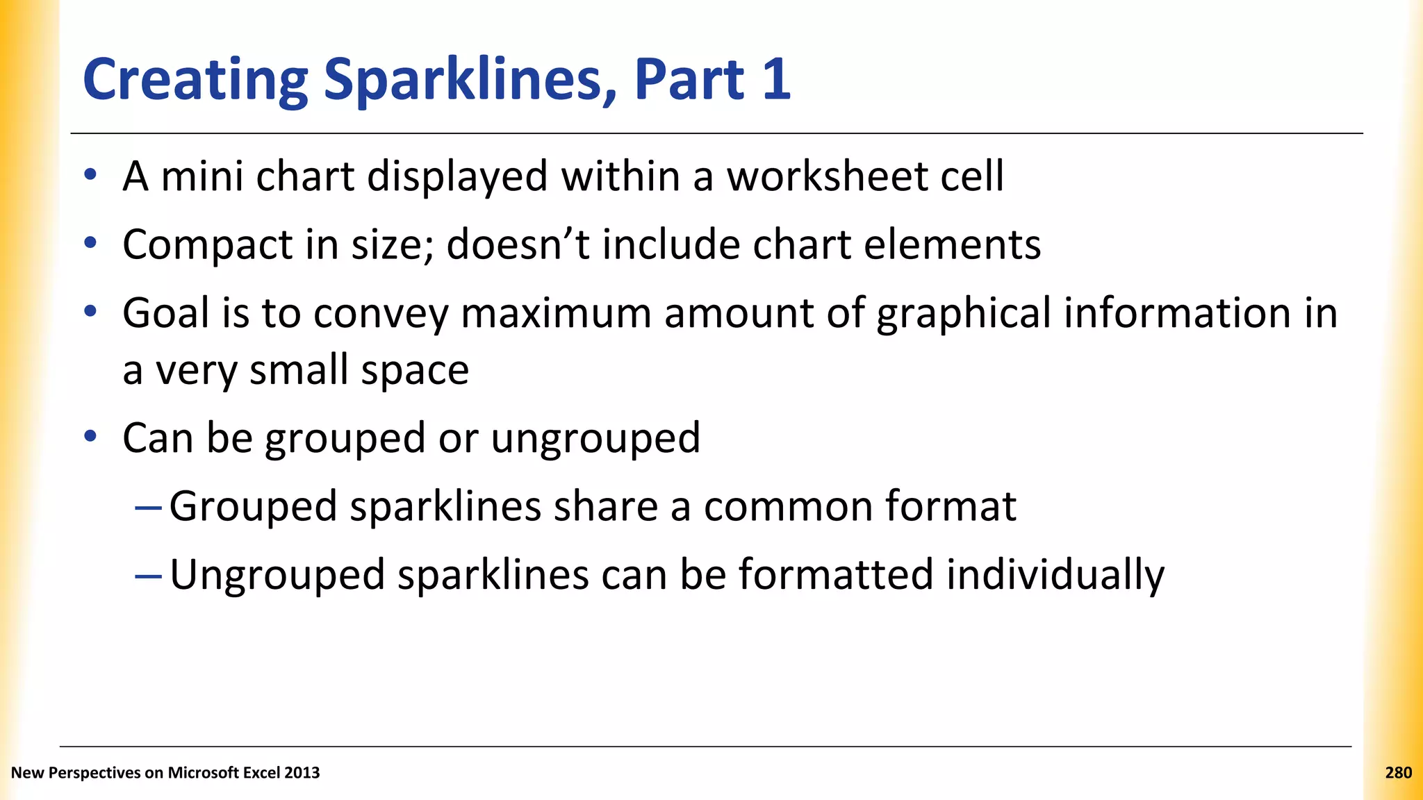 Creating Sparklines, Part 1
• A mini chart displayed within a worksheet cell
• Compact in size; doesn’t include chart elements
• Goal is to convey maximum amount of graphical information in
a very small space
• Can be grouped or ungrouped
–Grouped sparklines share a common format
–Ungrouped sparklines can be formatted individually
New Perspectives on Microsoft Excel 2013 280
 
