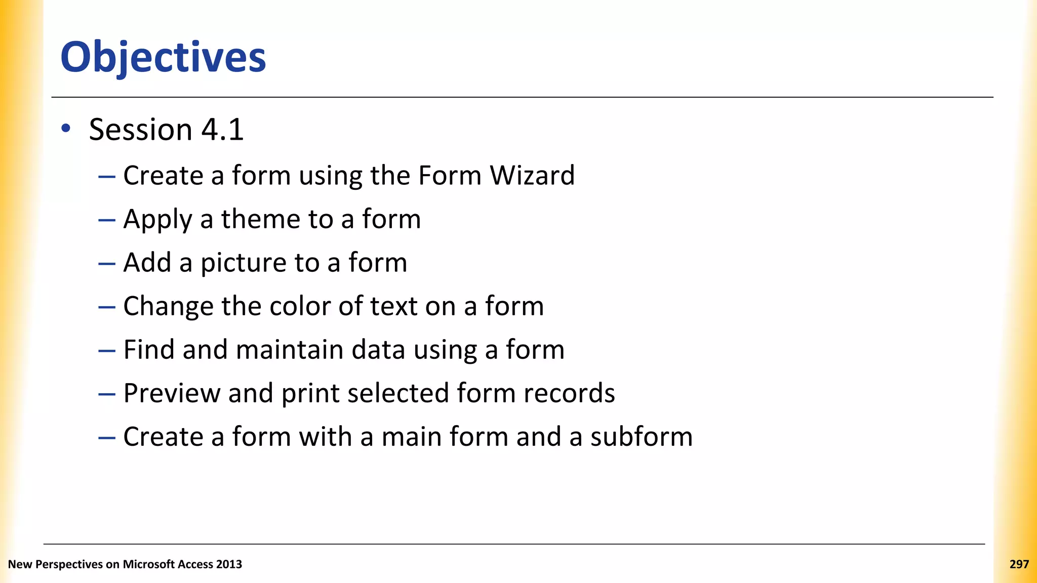 Objectives
• Session 4.1
– Create a form using the Form Wizard
– Apply a theme to a form
– Add a picture to a form
– Change the color of text on a form
– Find and maintain data using a form
– Preview and print selected form records
– Create a form with a main form and a subform
New Perspectives on Microsoft Access 2013 297
 