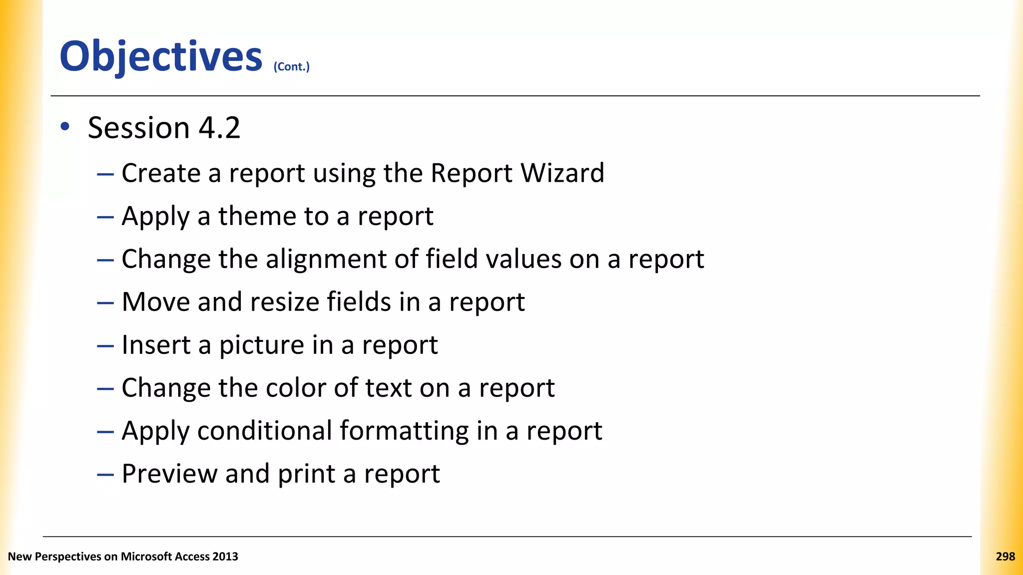 Objectives (Cont.)
• Session 4.2
– Create a report using the Report Wizard
– Apply a theme to a report
– Change the alignment of field values on a report
– Move and resize fields in a report
– Insert a picture in a report
– Change the color of text on a report
– Apply conditional formatting in a report
– Preview and print a report
New Perspectives on Microsoft Access 2013 298
 